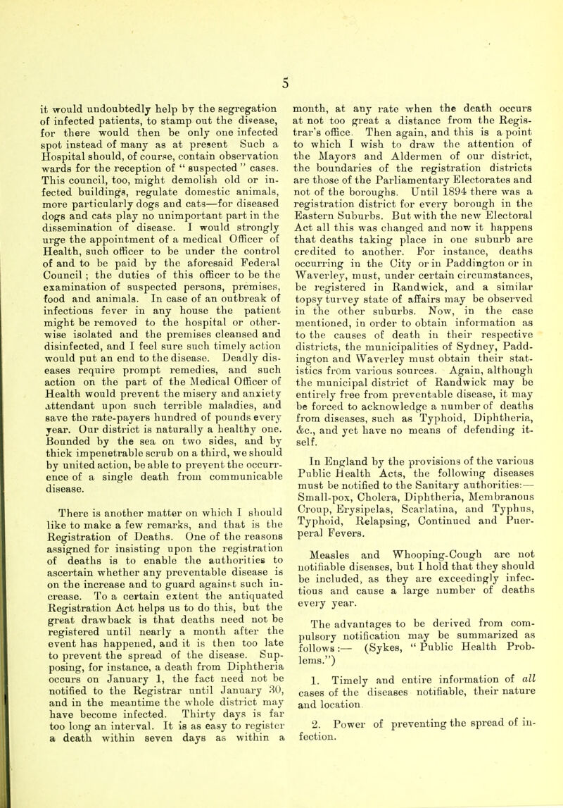 it would undoubtedly help by the segregation of infected patients, to stamp out the disease, for there would then be only one infected spot instead of many as at present Sucb a Hospital should, of course, contain observation wards for the reception of  suspected  cases. This council, too, might demolish old or in- fected buildings, i-egulate domestic animals, more particularly dogs and cats—for diseased dogs and cats play no unimportant part in the dissemination of disease. I would strongly urge the appointment of a medical Officer of Health, such officer to be under the control of and to be paid by the aforesaid Federal Council ; the duties of this officer to be the examination of suspected persons, premises, food and animals. In case of an outbreak of infectious fever iu any house the patient might be removed to the hospital or other- wise isolated and the premises cleansed and disinfected, and I feel sure such timely action would put an end to the disease. Deadly dis- eases require prompt remedies, and such action on the part of the Medical Officer of Health would prevent the misery and anxiety attendant upon such terrible maladies, and save the rate-payers hundred of pounds every year. Our district is naturally a healthy one. Bounded by the sea on two sides, and by thick impenetrable scrub on a third, we should by united action, be able to prevent the occurr- ence of a single death from communicable disease. There is another matter on which I should like to make a few remarks, and that is the Registration of Deaths. One of the reasons assigned for insisting upon the registration of deaths is to enable the authorities to ascertain whether any preventable disease is on the increase and to guard against such in- crease. To a certain extent the antiquated Registration Act helps us to do this, but the great drawback is that deaths need not be registered until nearly a month after the event has happened, and it is then too late to prevent the spread of the disease. Sup- posing, for instance, a death from Diphtheria occurs on January 1, the fact need not be notified to the Registrar iintil January 30, and in the meantime the whole district may have become infected. Thirty days is far too long an interval. It is as easy to register a death within seven days as within a month, at any rate when the death occurs at not too great a distance from the Regis- trar's office. Then again, and this is a point to which I wish to draw the attention of the Mayors and Aldermen of our district, the boundaries of the registration districts are those of the Parliamentary Electorates and not of the boroughs. Until 1894 there was a registration district for every borough in the Eastern Suburbs. But with the new Electoral Act all this was changed and now it happens that deaths taking place in one suburb are credited to another. For instance, deaths occurring in the City or in Paddington or in Waverley, must, under certain circumstances, be registered in Rand wick, and a similar topsy turvey state of affairs may be observed in the other suburbs. Now, in the case mentioned, in order to obtain information as to the causes of death in their respective districts, the municipalities of Sydney, Padd- ington and Waverley must obtain their stat- istics from various sources. Again, although the municipal district of Rand wick may be entirely free from preventable disease, it may be forced to acknowledge a number of deaths from diseases, such as Typhoid, Diphtheria, &c., and yet have no means of defending it- self. In England by the provisions of the various Public Health Acts, the following diseases must be notified to the Sanitary authorities:— Small-pox, Cholera, Diphtheria, Membranous Croup, Erysipelas, Scarlatina, and Typhus, Typhoid, Relapsing, Continued and Puer- peral Fevers. Measles and Whooping-Cough arc not notifiable diseases, but I hold that they should be included, as they are exceedingly infec- tious and cause a large number of deaths evei-y year. The advantages to be derived from com- pulsory notificatioii may be summarized as follows :— (Sykes,  Public Health Prob- lems.) 1. Timely and entire information of all cases of the diseases notifiable, their nature and location. 2. Power of preventing the spread of in- fection.