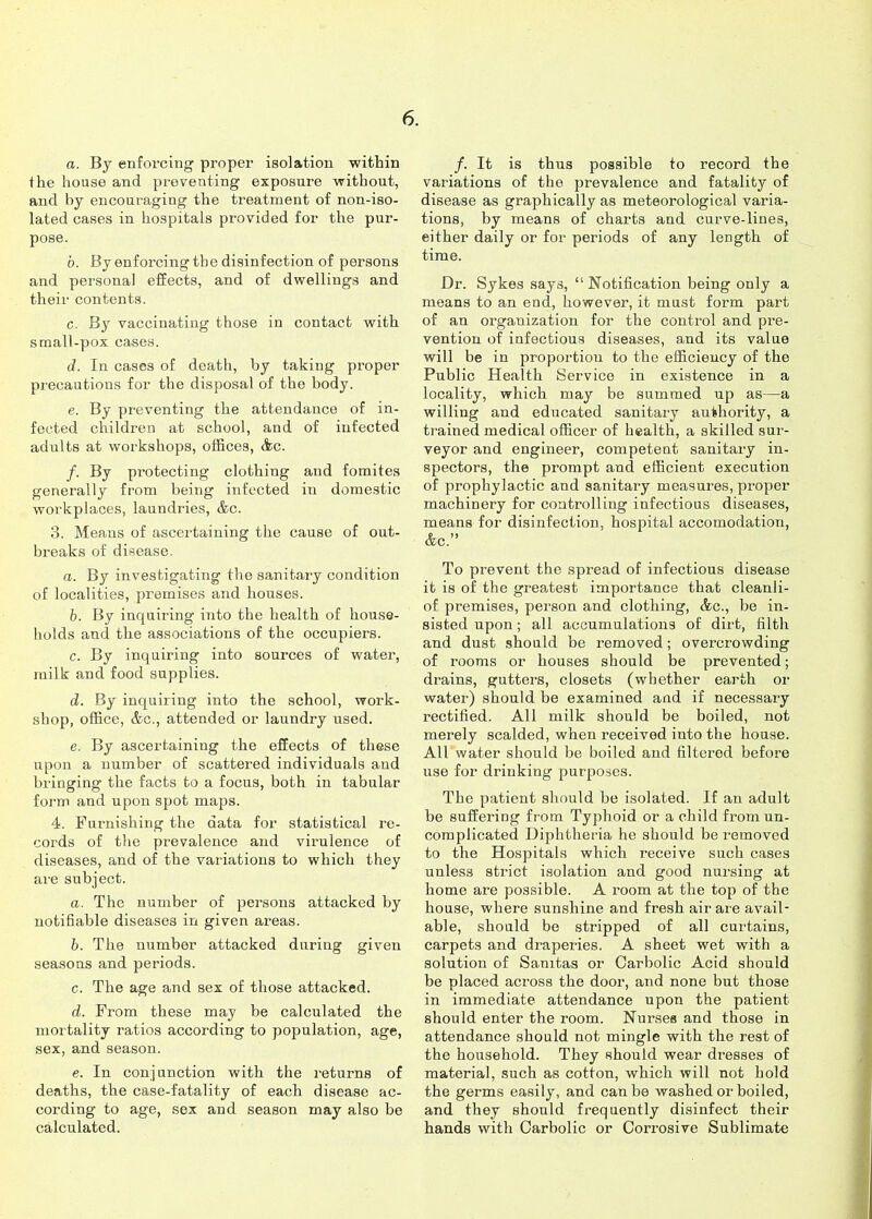 a. By enforcing proper isolation within the house and preventing exposure without, and by encouraging the treatment of non-iso- lated cases in hospitals provided for the pur- pose. b. By enforcing the disinfection of persons and personal effects, and of dwellings and their contents. c. By vaccinating those in contact with small-pox cases. d. In cases of death, by taking proper precautions for the disposal of the body. e. By preventing the attendance of in- fected children at school, and of infected adults at workshops, offices, Ac. /. By protecting clothing and foraites generally from being infected in domestic workplaces, laundries, &c. 3. Means of ascertaining the cause of out- breaks of disease. a. By investigating the sanitary condition of localities, premises and houses. b. By inquiring into the health of house- holds and the associations of the occupiers. c. By inquiring into sources of water, milk and food supplies. d. By inquiring into the school, work- shop, office, &c., attended or laundry used. e. By ascertaining the effects of these upon a number of scattered iiidividuals and bringing the facts to a focus, both in tabular form and upon spot maps. 4. Furnishing the data for statistical re- cords of the prevalence and virulence of diseases, and of the variations to which they are subject. a. The number of persons attacked by notifiable diseases in given areas. b. The number attacked during given seasons and periods. c. The age and sex of those attacked. d. From these may be calculated the mortality ratios according to population, age, sex, and season. e. In conjunction with the returns of deaths, the case-fatality of each disease ac- cording to age, sex and season may also be calculated. /. It is thus possible to record the variations of the prevalence and fatality of disease as graphically as meteorological varia- tions, by means of charts and curve-lines, either daily or for periods of any length of time. Dr. Sykes says,  Notification being only a means to an end, however, it must form part of an organization for the control and pre- vention of infectious diseases, and its value will be in proportion to the efficiency of the Public Health Service in existence in a locality, which may be summed up as—a willing and educated sanitary authority, a trained medical officer of health, a skilled sur- veyor and engineer, competent sanitary in- spectors, the prompt and efficient execution of prophylactic and sanitary measures, proper machinery for controlling infectious diseases, means for disinfection, hospital accomodation, &c. To prevent the spread of infectious disease it is of the greatest importance that cleanli- of premises, person and clothing, &o., be in- sisted upon; all accumulations of dirt, filth and dust should be removed; overcrowding of rooms or houses should be prevented; drains, gutters, closets (whether earth or water) should be examined and if necessary rectified. All milk should be boiled, not merely scalded, when received into the house. All water should be boiled and filtered before use for drinking purposes. The patient should be isolated. If an adult be suffering from Typhoid or a child from un- complicated Diphtheria he should be removed to the Hospitals which receive such cases unless strict isolation and good nursing at home are possible. A room at the top of the house, where sunshine and fresh air are avail- able, should be stripped of all curtains, carpets and draperies. A sheet wet with a solution of Sanitas or Carbolic Acid should be placed across the door, and none but those in immediate attendance upon the patient should enter the room. Nurses and those in attendance should not mingle with the rest of the household. They should wear dresses of material, such as cotton, which will not hold the germs easily, and can be washed or boiled, and they should frequently disinfect their hands with Carbolic or Corrosive Sublimate