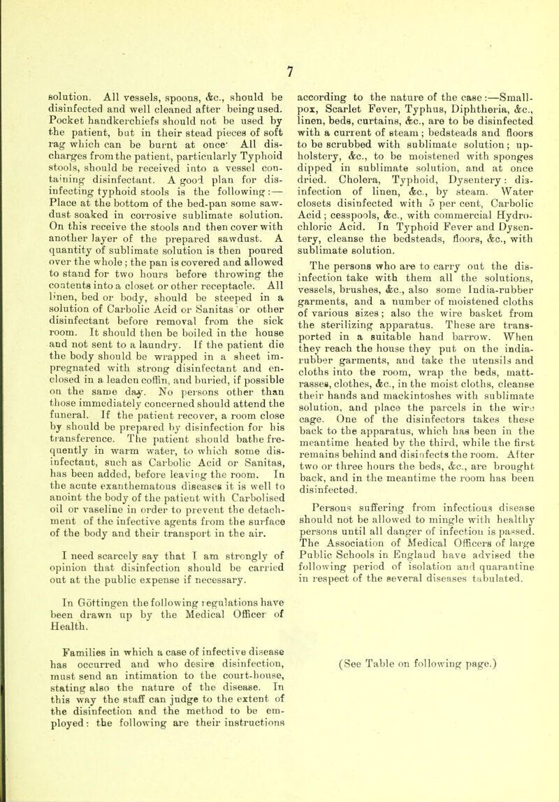 solution. All vessels, spoons, Ac, should be disinfected and well cleaned after being used. Pocket handkerchiefs should not be used by the patient, but in their stead pieces of soft rag which can be burnt at once' All dis- charges from the patient, particularly Typhoid stools, should be received iuto a vessel con- taming disinfectant. A good plan for dis- infecting typhoid stools is the following: — Place at the bottom of the bed-pan some saw- dust soaked in coiTOsive sublimate solution. On this receive the stools and then cover with another layer of the prepared sawdust. A quantity of sublimate solution is then poured over the whole ; the pan is covered and allowed to stand for two hours before throwing the contents into a closet or other receptacle. All linen, bed or body, should be steeped in a solution of Carbolic Acid or Sanitas or other disinfectant before removal from the sick room. It should then be boiled in the house and not sent to a laundry. If the patient die the body should be wrapped in a sheet im- pregnated with strong disinfectant and en- closed in a leaden coffin, and buried, if possible on the same day. No persons other than those immediately concerned should attend the funeral. If the patient recover, a room close by should be prepared by disinfection for his ti ansference. The patient should bathe fre- quently in warm water, to which some dis- infectant, such as Carbolic Acid or Sanitas, has been added, before leaving the room. In the acute exanthematous diseases it is well to anoint the body of the patient with Carbolised oil or vaseline in order to prevent the detach- ment of the infective agents from the surface of the body and their transport in the air. I need scarcely say that I am strongly of opinion that disinfection should be carried out at the public expense if necessary. In Gottingen the following regulations have been drawn up by the Medical Officer of Health. Families in which a case of infective disease has occurred and who desire disinfection, must send an intimation to the court-hoiise, stating also the nature of the disease. In this way the staff can judge to the extent of the disinfection and the method to be em- ployed : the following are their instructions according to the nature of the case :—Small- pox, Scarlet Fever, Typhus, Diphtheria, &c., linen, beds, curtains, (fee, are to be disinfected with a current of steam; bedsteads and floors to be scrubbed with sublimate solution; up- holstery, (fee, to be moistened with sponges dipped in sublimate solution, and at once dried. Cholera, Typhoid, Dysentery: dis- infection of linen, &g., by steam. Water closets disinfected with 5 per cent, Carbolic Acid; cesspools, (fee, with commercial Hydro- chloric Acid. In Typhoid Fever and Dysen- tery, cleanse the bedsteads, floors, (fee, with sublimate solution. The persons who are to carry out the dis- infection take with them all the solutions, vessels, brushes, (fee, also some India-rubber garments, and a number of moistened cloths of vai'ious sizes; also the wire basket from the sterilizing apparatus. These are trans- ported in a suitable hand barrow. When they reach the house they put on the india- rubber garments, and take the utensils and cloths into the room, wrap the beds, matt- rassea, clothes, (fee, in the moist cloths, cleanse their hands and mackintoshes with sublimate solution, and place the parcels in the wiro cage. One of the disinfectors takes these back to the apparatus, which has been in the meantime heated by the third, while the tarst remains behind and disinfects the room. Alter two or three hours the beds, (fee, are brought back, and in the meantime the I'oom has been disinfected. Persons suffering from infectious disease should not be allowed to mingle with healthy persons until all danger of infection is parsed. The Association of Medical Officers of large Public Schools in Englaud have advised the following period of isolation and quarantine in respect of the several diseases tubulated. (See Table on following page.)