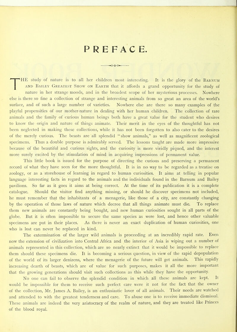 PREFACE HE study of nature is to all her children most interesting. It is the glory of the Barnum AND Bailey Greatest Show on Earth that it affords a grand opportunity for the study of nature in her strange moods, and in the broadest scope of her mysterious processes. Nowhere else is there so fine a collection of strange and interesting animals from so great an area of the world's surface, and of such a large number of varieties. Nowhere else are there so many examples of the playful propensities of our mother-nature in dealing with her human children. The collection of rare animals and the family of curious human beings both have a great value for the student who desires to know the origin and nature of things animate. Their merit in the eyes of the thoughtful has not been neglected in making these collections, while it has not been forgotten to also cater to the desires of the merely curious. The beasts are all splendid show animals, as well as magnificent zoological specimens. Thus a double purpose is admirably served. The lessons taught are made more impressive because of the beautiful and curious sights, and the curiosity is more vividly piqued, and the interest more surely excited by the stimulation of mind in acquiring impressions of permanent value. This little book is issued for the purpose of directing the curious and preserving a permanent record of what they have seen for the more thoughtful. It is in no way to be regarded as a treatise on zoology, or as a storehouse of learning in regard to human curiosities. It aims at telling in popular language interesting facts in regard to the animals and the individuals found in the Barnum and Bailey pavilions. So far as it goes it aims at being correct. At the time of its publication it is a complete catalogue. Should the visitor find anything missing, or should he discover specimens not included, he must remember that the inhabitants of a menagerie, like those of a city, are constantly changing by the operation of those laws of nature which decree that all things animate must die. To replace them new animals are constantly being bought, and new human curiosities sought in all parts of the globe. But it is often impossible to secure the same species as were lost, and hence other valuable specimens are put in their places. As there is never an exact duplication of human curiosities, one who is lost can never be replaced in kind. The extermination of the larger wild animals is proceeding at an incredibly rapid rate. Even now the extension of civilization into Central Africa and the interior of Asia is wiping out a number of animals represented in this collection, which are so nearly extinct that it would be impossible to replace them should these specimens die. It is becoming a serious question, in view of the rapid depopulation of the world of its larger denizens, where the menagerie of the future will get animals. This rapidly increasing dearth of beasts, which are of value for such purposes, makes it all the more important that the growing generations should visit such collections as this while they have the opportunity. No one can fail to observe the splendid condition in which all these animals are kept. It would be impossible for them to receive such perfect care were it not for the fact that the owner of the collection, Mr. James A. Bailey, is an enthusiastic lover of all animals. Their needs are watched and attended to with the greatest tenderness and care. To abuse one is to receive immediate dismissal. These animals are indeed the very aristocracy of the realm of nature, and they are treated like Princes of the blood royal.