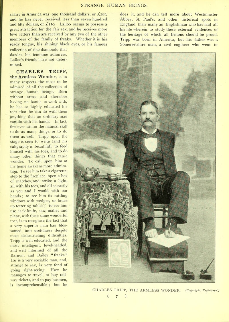 salary in America was one thousand dollars, or ^200, and he has never received less than seven hundred and fifty dollars, or £130. Lalloo seems to possess a great attraction for the fair sex, and he receives more love letters than are received by any two of the other members of the family of freaks. Whether it is his ready tongue, his shining black eyes, or his famous collection of fine diamonds that dazzles his feminine admirers, Lalloo's friends have not deter- mined. CHARLES TRIPP, the Armless Wonder, is in many respects the most to be admired of all the collection of strange human beings. Born without arms, and therefore having no hands to work with, he has so highly educated his toes that he can do with them .anything that an ordinary man can do with his hands. In fact, few ever attain the manual skill to do as many things, or to do them as well. Tripp upon the stage is seen to write (and his caligraphy is beautiful), to feed himself with his toes, and to do many other things that cause wonder. To call upon him at his home awakens more admira- tion. To see him take a cigarette, step to the fireplace, open a box of matches, and strike a light, all with his toes, and all as easily .is you and I would with our hands ; to see him fix rattling windows with wedges, or brace up tottering tables ; to see him use jack-knife, saw, mallet and plane, with these same wonderful toes, is to recognise the fact that a very superior man has blos- somed into usefulness despite most disheartening difficulties. Tripp is well educated, and the most intelligent, level-headed, and well informed of all the Bamum and Bailey freaks. He is a very sociable man, and, strange to say, is very fond of going sight-seeing. How he manages to travel, to buy rail- way tickets, and to pay busmen, is incomprehensible ; but he does it, and he can tell more about Westminster Abbey, St. Paul's, and other historical spots in England than many an Englishman who has had all his life wherein to study these external evidences of the heritage of which all Britons should be proud. Tripp was born in America, but his father was a Somersetshire man, a civil engineer who went to CHARLES TRIPP, THE ARMLESS WONDER. (CofyHght, Ke^stered.)