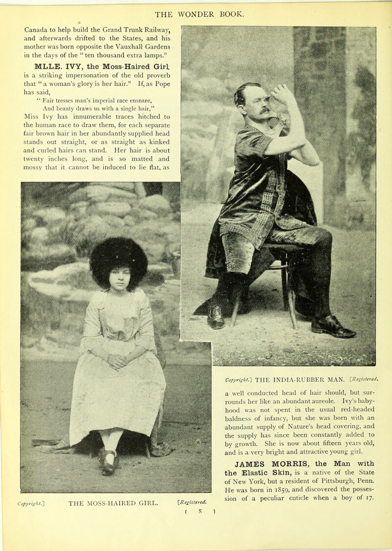 Canada to help build the Grand Trunk Railwa)', and afterwards drifted to the States, and his mother was born opposite the Vauxhall Gardens in the days of the  ten thousand extra lamps. MLLE. IVY, the Moss-Haired Girl, is a striking impersonation of the old proverb that  a woman's glory is her hair. If, as Pope has said,  Fair tresses man's imperial race ensnare, And beauty draws us with a single hair, Miss Ivy has innumerable traces hitched to the human race to draw them, for each separate fair brown hair in her abundantly supplied head stands out straight, or as straight as kinked and curled hairs can stand. Her hair is about twenty inches long, and is so matted and mossy that it cannot be induced to lie flat, as Copyright.'] THE MOSS-HAIRED GIRL Copyright.-] THE INDIA-RUBBER MAN. iRegistered. a well conducted head of hair should, but sur- rounds her like an abundant aureole. Ivy's baby- hood was not spent in the usual red-headed baldness of infancy, but she was born with an abundant supply of Nature's head covering, and the supply has since been constantly added to by growth. She is now about fifteen years old, and is a very bright and attractive young girl. JAMES MORRIS, the Man with the Elastic Skin, is a native of the State of New York, but a resident of Pittsburgh, Penn. He was born in 1859, and discovered the posses- sion of a peculiar cuticle when a boy of 17.