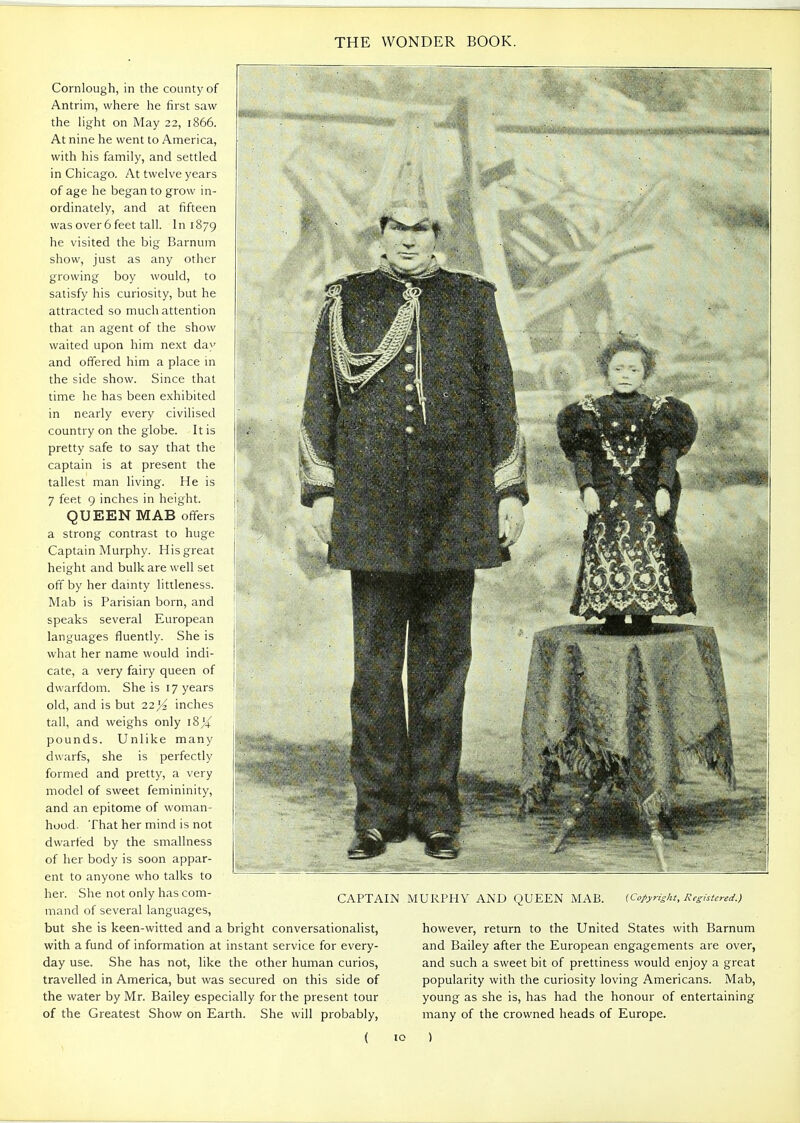 Cornlough, in the county of Antrim, where he first saw the light on May 22, 1866. At nine he went to America, with his family, and settled in Chicago. At twelve years of age he began to grow in- ordinately, and at fifteen was over 6 feet tall. 1 n 1879 he visited the big Barnum show, just as any other growing boy would, to satisfy his curiosity, but he attracted so much attention that an agent of the show waited upon him next day and offered him a place in the side show. Since that time he has been exhibited in nearly every civilised country on the globe. It is pretty safe to say that the captain is at present the tallest man living. He is 7 feet 9 inches in height. QUEEN MAB offers a strong contrast to huge Captain Murphy. His great height and bulk are well set off by her dainty littleness. Mab is Parisian born, and speaks several European languages fluently. She is what her name would indi- cate, a very fairy queen of dwarfdom. She is 17 years old, and is but 22 Yz inches tall, and weighs only 18)4 pounds. Unlike many dwarfs, she is perfectly formed and pretty, a very model of sweet femininity, and an epitome of woman- hood. That her mind is not dwarfed by the smallness of her body is soon appar- ent to anyone who talks to her. She not only has com- mand of several languages, but she is keen-witted and a bright conversationalist, with a fund of information at instant service for every- day use. She has not, like the other human curios, travelled in America, but was secured on this side of the water by Mr. Bailey especially for the present tour of the Greatest Show on Earth. She will probably, ( CAPTAIN MURPHY AND QUEEN MAB. {Copyright, Registered.) however, return to the United States with Barnum and Bailey after the European engagements are over, and such a sweet bit of prettiness would enjoy a great popularity with the curiosity loving Americans. Mab, young as she is, has had the honour of entertaining many of the crowned heads of Europe. )
