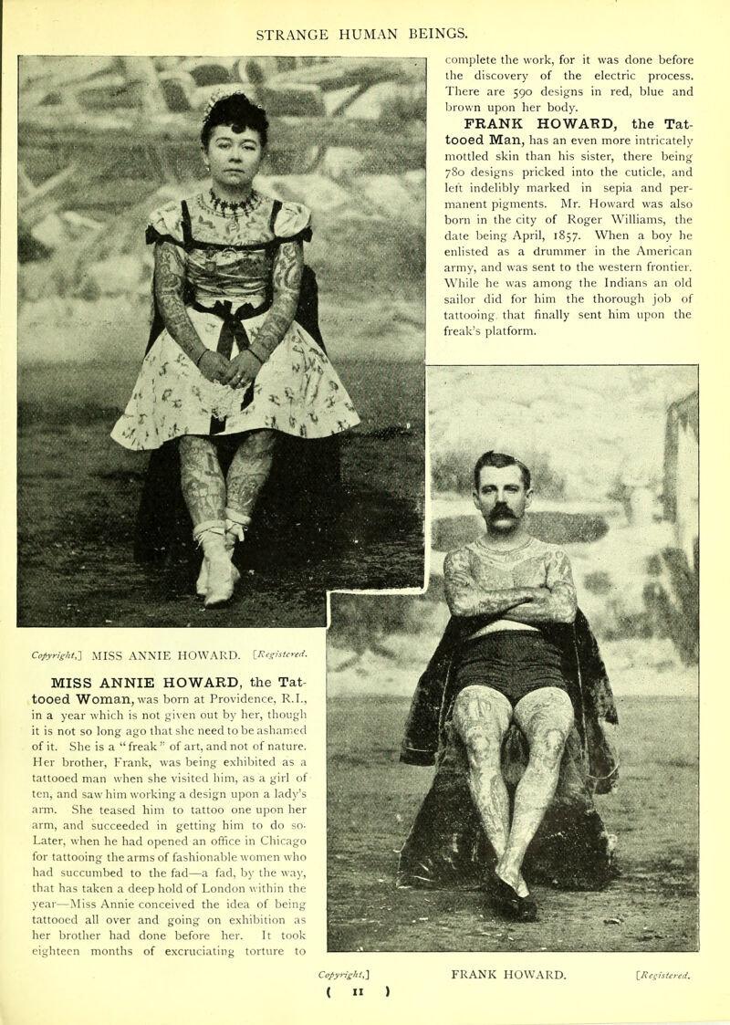 Copyright,-] MISS ANNIE HOWARD. [Reghtnid. MISS ANNIE HOWARD, the Tat- tooed Woman, was born at Providence, R.I., in a year which is not given out by her, though it is not so long ago that she need to be ashamed of it. She is a  freak  of art, and not of nature. Her brother, Frank, was being exhibited as a tattooed man when she visited him, as a girl ot ten, and saw him working a design upon a lady'^ aiTP. She teased him to tattoo one upon hei arm, and succeeded in getting him to do s<i Later, when he had opened an office in Chicago for tattooing the arms of fashionable women whn had succumbed to the fad—a fad, by the way. that has taken a deep hold of London within thi year—Miss Annie conceived the idea of bein,; tattooed all over and going on exhibition as her brother had done before her. It took eighteen months of excruciating torture to complete the work, for it was done before the discovery of the electric process. There are 590 designs in red, blue and own upon her body. FRANK HOWARD, the Tat- tooed Man, has an even more intricately mottled skin than his sister, there being 780 designs pricked into the cuticle, and left indelibly marked in sepia and per- manent pigments. Mr. Howard was also born in the city of Roger Williams, the date being April, 1857. When a boy he enlisted as a drummer in the American army, and was sent to the western frontier. While he was among the Indians an old sailor did for him the thorough job of tattooing that finally sent him upon the freak's platform. Copyrishi,] (  ) FRANK HOWARD. \_Rcsisic7ed.