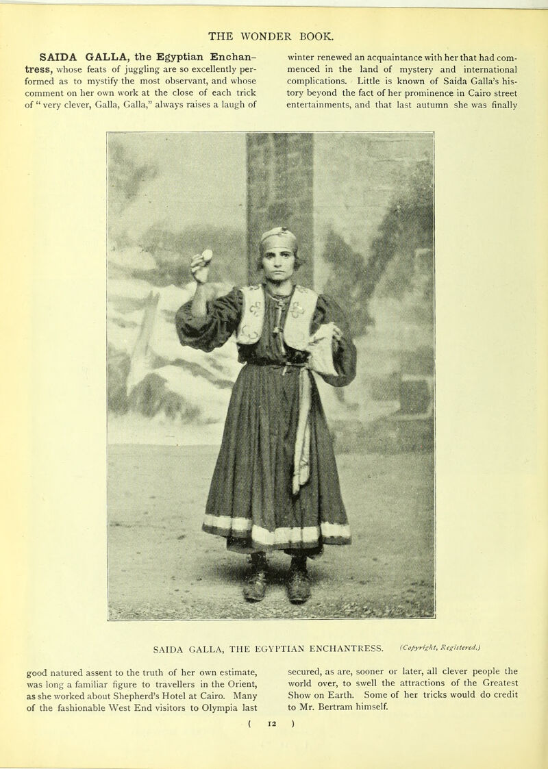 SAIDA GALLA, the Egyptian Enchan- tress, whose feats of juggling are so excellently per- formed as to mystify the most observant, and whose comment on her own work at the close of each trick of  very clever, Galla, Galla, always raises a laugh of winter renewed an acquaintance with her that had com- menced in the land of mystery and international complications. Little is known of Saida Galla's his- tory beyond the fact of her prominence in Cairo street entertainments, and that last autumn she was finally SAIDA GALLA, THE EGYPTIAN ENCHANTRESS. (Copyright, Registered.) good natured assent to the truth of her own estimate, was long a familiar figure to travellers in the Orient, as she worked about Shepherd's Hotel at Cairo. Many of the fashionable West End visitors to Olympia last ( secured, as are, sooner or later, all clever people the world over, to swell the attractions of the Greatest Show on Earth. Some of her tricks would do credit to Mr. Bertram himself. )