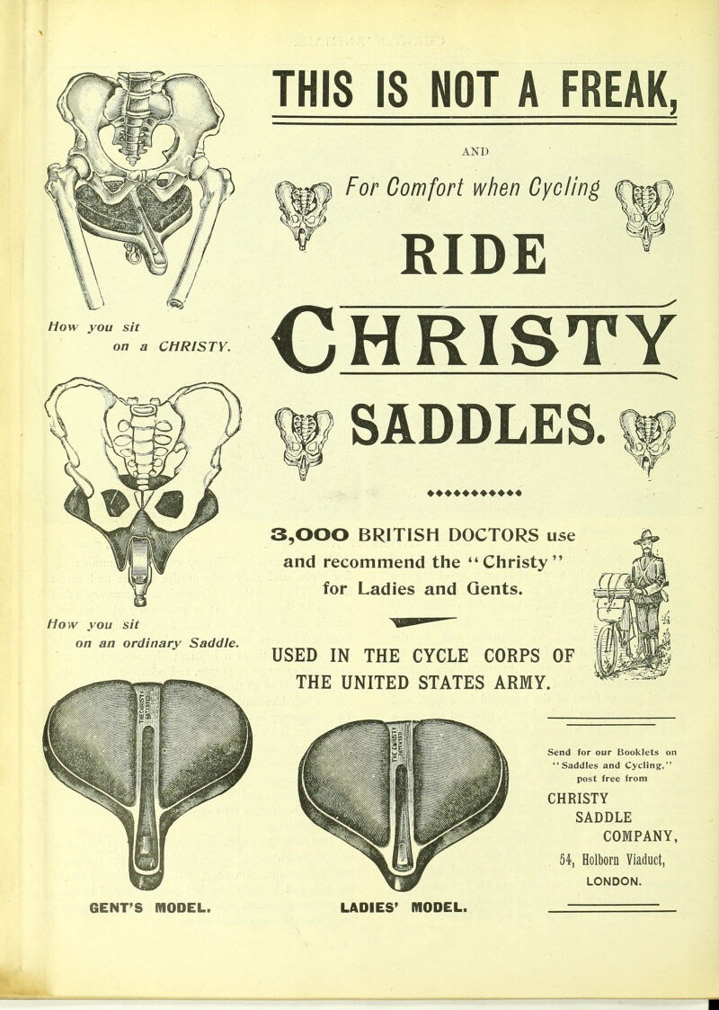 fiow you sit on a CHRISTY. flow you sit on an ordinary Saddle. THIS IS NOT A FREAK, AND For Comfort when Cycling RIDE Christy SADDLES. 3,000 BRITISH DOCTORS use and recommend the Christy for Ladies and Gents. USED IN THE CYCLE CORPS OF THE UNITED STATES ARMY. Send for our Booklets on Saddles and Cycling, post free from CHRISTY SADDLE COMPANY, 54, Holborn Viaduct, LONDON. GENT'S MODEL. LADIES' MODEL.