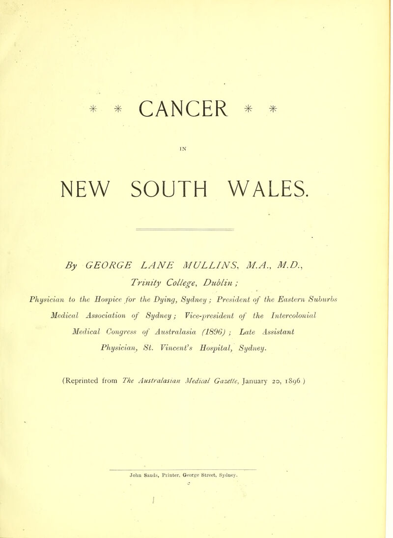 * * CANCER * * IN NEW SOUTH WALES. By GEORGE LANE MULLINS, M.A., M.D., Trinity College, Dublin ; Physician to the Eosjyice for the Dying, Sydney ; President of the Eastern Suburbs Medical Association of Sydney; Vice-president of the Intercolonial Medical Congress of Australasia f1896J ; Late Assistant Physician, Si. Vincent's Hospital, Sydney. (Reprinted from IVie Australasian Medical Gazette, January 20, 1896 ) John Sauds, Piiuter, George Street, Sydney.