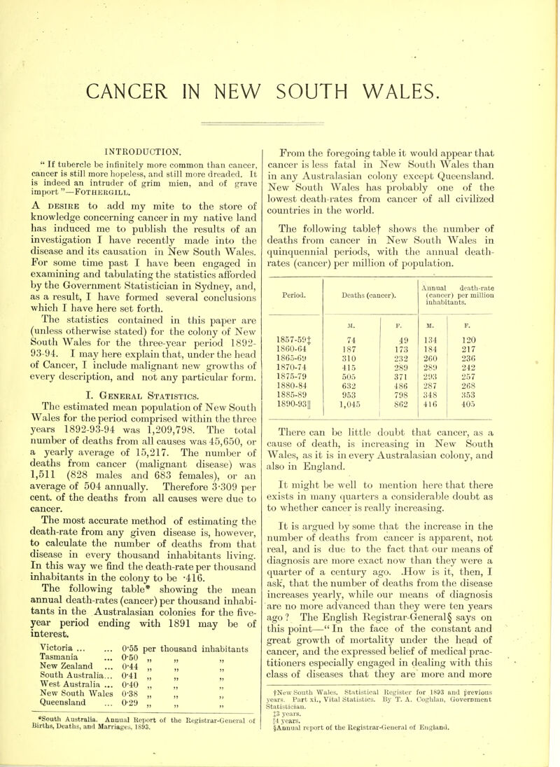 INTRODUCTION.  If tubercle be infinitely more common than cancer, cancer is still more hopeless, and still more dreaded. It is indeed an intruder of grim mien, and of grave import  —FOTHERGILL. A DESIRE to add my mite to the store of knowledge concerning cancer in my native land has induced me to publish the results of an investigation I have recently made into the disease and its causation in New South Wales. For some time past I have been engaged in examining and tabulating the statistics afforded by the Government Statistician in Sydney, and, as a result, I have formed several conclusions which I have here set forth. The statistics contained in this paper are (unless otherwise stated) for the colony of New South Wales for the three-year period 1892- 93-94. I may here explain that, under the head of Cancer, I include malignant new growths of every description, and not any particular form. I. General Statistics. The estimated mean population of New South Wales for the period comprised within the three years 1892-9-3-94 was 1,209,798. The total number of deaths from all causes was 45,6.50, or a yearly average of 15,217. The number of deaths from cancer (malignant disease) was 1,511 (828 males and 683 females), or an average of 504 annually. Therefore 3-309 per cent, of the deaths from all causes were due to cancer. The most accurate method of estimating the death-rate from any given disease is, however, to calculate the number of deaths from that disease in every thousand inhabitants living. In this way we find the death-rate per thousand inhabitants in the colony to be -416. The following table* showing the mean annual death-rates (cancer) per thousand inhabi- tants in the Australasian colonies for the five- year period ending with 1891 may be of interest. Victoria ... 0'55 per thousand inhabitants Tasmania 0-50 „ New Zealand 0-44 „ South Australia... 0-41 „ West Australia ... 0-40 „ New South Wales 0'38 „ „ Queensland 0'2!> „ *South Australia. Annual Report of the Registrar-Geueral of BirLbs, Deaths, aud Marriages, 1893. From the foregoing table it would appear that cancer is less fatal in New South Wales than in any Australasian colony except Queensland. New South Wales has probably one of the lowest death-rates from cancer of all civilized countries in the world. The following tablef shows the number of deaths from cancer in New South Wales in quinquennial periods, with the annual death- rates (cancer) per million of population. Period. Deaths (cancer). Anniial death-rate (cancer) per million inhabitants. JI. p. M. p. 1857-59$ 74 49 134 120 1860-64 187 178 184 217 1865-6y 310 232 260 236 1870-74 415 289 289 242 1875-79 505 371 293 257 1880-84 632 486 287 268 1885-89 953 798 348 353 1890-9311 1,045 862 416 405 There can be little doubt that cancer, as a cause of death, is increasing in New South Wales, as it is in every Australasian colony, and also in England. It might Ije well to mention here that there exists in many quarters a consideralile doubt as to whether cancer is really increasing. It is argued by some that the increase in the number of deaths from cancer is apparent, not real, and is due to the fact that our means of diagnosis are more exact now than they were a quarter of a century ago. .How is it, then, I ask, that the number of deaths from the disease increases yearly, while our means of diagnosis are no more advanced than they were ten years ago ? The English Registrar-General § says on this point— In the face of the constant and great growth of mortality under the head of cancer, and the expressed belief of medical prac- titioners especially engaged in dealing with this class of diseases that they are more and more fNew South Wales. Statistical Register for 1893 aud previous years. Part xi., Vital Statistics. By T. A. Coghlau, Uovernment Statistician. J3 years. 114 years. §Annual report of the Registrar-Geueral of England.