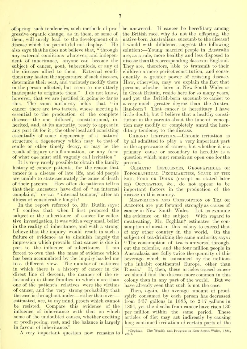 offspring such tendencies, such methods of pro- gressive organic change, as in them, or some of them, will surely lead to the development of a disease which the parent did not display. He also says that he does not believe that,  through any external conditions whatever, and indepen- dent of inheritance, anyone can become the subject of cancer, gout, tuberculosis, or any of the diseases allied to them. Extei'nal condi- tions may hasten the appearance of such diseases, determine their seat, and variously modify them in the person affected, but seem to me utterly inadequate to originate them. I do not know, however, that we are justified in going so far as this. The same authority holds that  in cancer there are two factors, whose meeting is essential to the production of the complete disease—the one diffused, constitutional, in- herited, and, at its maturity, ready to appear in any part fit for it; the other local and consisting essentially of some degeneracy of a natural structure, a degeneracy which may be that of senile or other timely decay, or may be the result of injury or inflammation, or any form of what one must still vaguely call irritation. It is veiy rarely possible to obtain the family history of cancer patients, for the reason that cancer is a disease of late life, and old people are unable to state accurately the cause of death of their parents. How often do patients tell us that their ancestors have died of  an internal complaint, or an  internal tumour, after an illness of considerable length! In the report referred to, Mr. Butlin says:  I confess that when I first proposed the subject of the inheritance of cancer for collec- tive investigation, it was with a very small belief in the i-eality of inheritance, and with a strong believe that the inquiry would result in such a failure of evidence as to diminish largely the impression which prevails that cancer is due in part to the influence of inheritance. I am forced to own that the mass of evidence which has been accumulated by the inquiry has led me to a different view. The number of instances in which there is a history of cancer in the direct line of descent, the manner of the I'e- lationship in those families in which more than one of the patient's relatives were the victims of cancer, and the very strong probability that the case is throughout under—rather than over— estimated, are, to my mind, proofs which cannot be resisted. Compare this evidence of the influence of inheritance with that on which some of the undoubted causes, whether exciting or predisposing, rest, and the balance is largely in favour of inheritance. A very important question now remains to be answered. If cancer be hereditary among the British i-ace, why do not the offspring, the native-born Australians, succumb to the disease? I would with diffidence suggest the following solution:—Young married people in Australia are, as a rule, more healthy and less disposed to disease than the corresponding classes in England. They are, therefore, able to transmit to their children a more perfect constitution, and conse- quently a greater power of resisting disease. How, otherwise, may we explain the fact that persons, whether born in New South Wales or in Great Britain, reside here for so many years, and yet the British-born succumb to cancer to a very much greater degree than the Austra- lian-born ? That cancer is hereditary I have little doubt, but I believe that a healthy consti- tution in the parents about the time of concep- tion may modify or completely annul the here- ditary tendency to the disease. Chronic Irritation.—Chronic irritation is by all admitted to play a very important part in the appearance of cancer, but whether it is a primary cause or secondary to heredity is a question which must remain an open one for the present. Climatic Influences, Geographical or Topographical Peculiarities, State of the Soil, Food or Drink (except as stated later on) Occupation, &c., do not appear to be important factors in the production of the disease in this country. Meat-eating and Consumption of Tea or Alcohol are put forward strongly as causes of cancer in New South Wales. Let us examine the evidence on the subject. AVith regard to meat-eating, Mr. Coghlant estimates the con- sumption of meat in this colony to exceed that of any other country in the world. On the subject of tea-drinking the same authority says :  The consumption of tea is universal through- out the colonies, and the four million people in Australasia use fully twice the quantity of this beverage which is consumed by the millions who inhabit continental Europe, other than Russia. If, then, these articles caused cancer we should find the disease more common in this colony than in any part of the world. But we have already seen that such is not the case. Then, again, the average amount of proof- spirit consumed by each person has decreased from 3-37 gallons in 1885, to 2-17 gallons in 1894, yet the deaths from cancer have risen 130 per million within the same period. These articles of diet may act indirectly by causing long continued iriitation of certain parts of the tCoghlan. The Wealth aud Progieas ui New South Wales, 1894, vol. i.