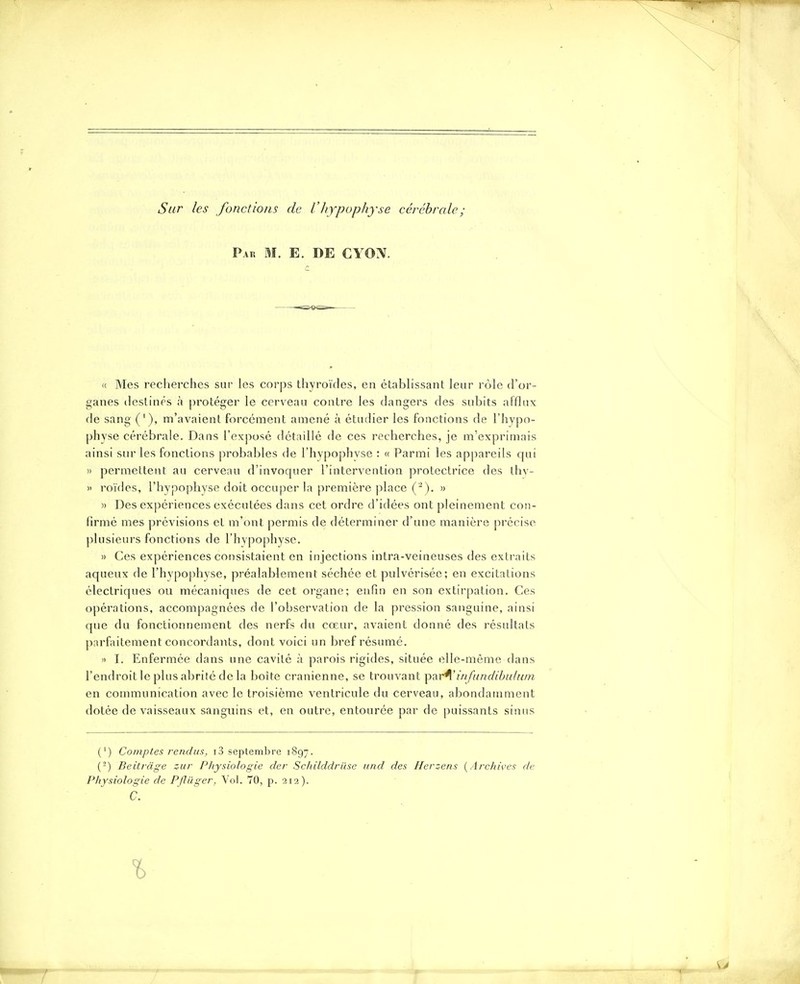 Sur les fonctions de VItypophyse cérébrale; Pak m. e. de ciw. (c Mes recherches sur les corps thyroïdes, en étabhssant leur rôle d'or- ganes destinés à protéger le cerveau contre les dangers des subits afflux de sang ('), m'avaient forcément amené à étudier les fonctions de l'hypo- physe cérébrale. Dans l'exposé détaillé de ces recherches, je m'exprimais ainsi sur les fonctions probables de l'hypophvse : « Parmi les appareils qui » permettent au cerveau d'invoquer l'intervention protectrice des thv- » roïdes, l'hypophyse doit occuper hi première ])lace (-). » » Des expériences exécutées dans cet ordre d'idées ont pleinement con- firmé mes prévisions et m'ont permis de déterminer d'une manière précise plusieurs fonctions de l'hypophyse. » Ces expériences consistaient en injections intra-veineuses des extraits aqueux de l'hypophyse, préalablement séchée et pulvérisée; en excitations électriques ou mécaniques de cet organe; enfin en son extirpation. Ces opérations, accompagnées de l'observation de la pression sanguine, ainsi que du fonctionnement des nerfs du cœur, avaient donné des résultats parfaitement concordants, dont voici un bref résumé. !) I. Enfermée dans une cavité à parois rigides, située elle-même dans l'endroit le plus abrité de la boîte crânienne, se trouvant par^'infundibu/u/n en communication avec le troisième ventricule du cerveau, abondamment dotée de vaisseaux sanguins et, en outre, entourée par de puissants sinus (') Comptes rendus, i3 septembre 1897. (-) Beitràge zur Physiologie der Schilddrilse und des Herzens {Archives de Physiologie de Pjliiger, Vol. 70, p. 212). h.