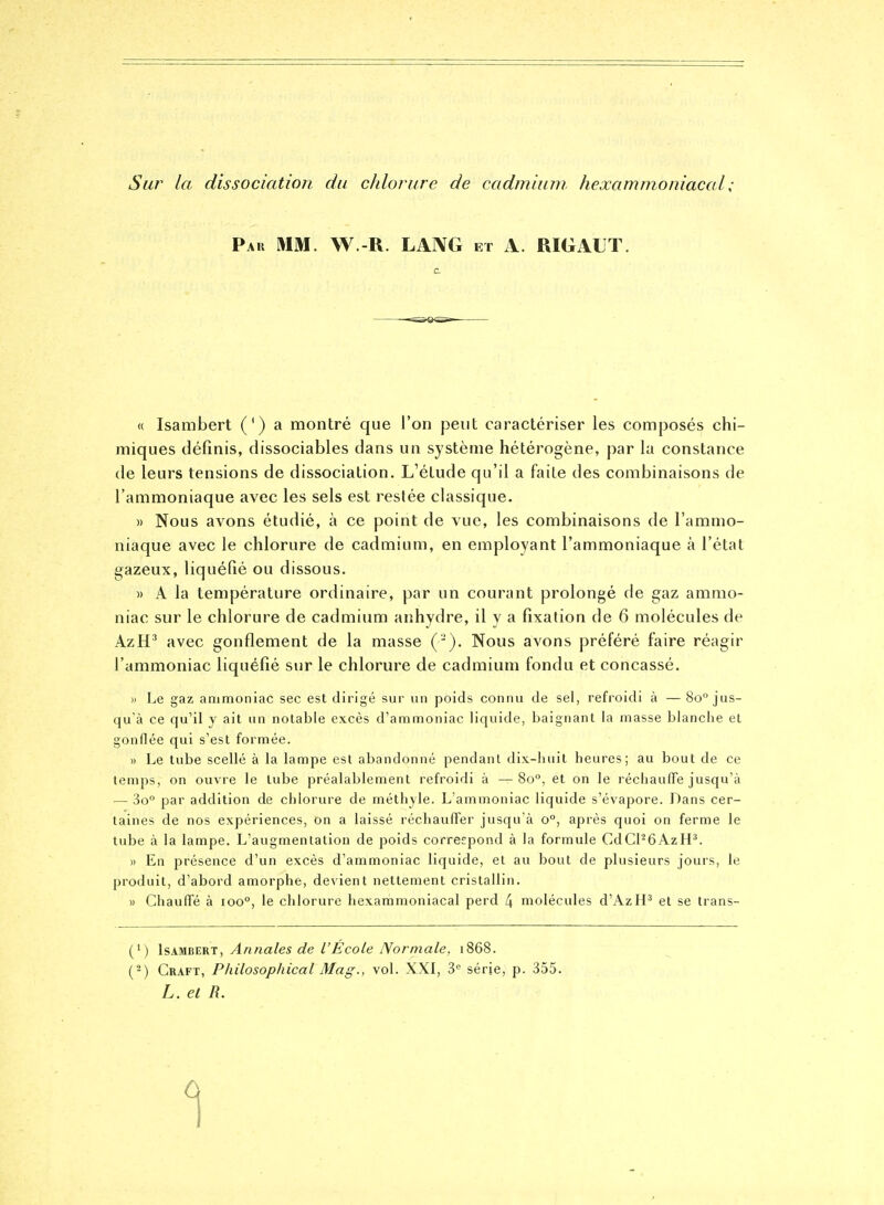 Sur la dissociation du chlorure de cadmium, hexammoniacal ; Pau mm. W.-R. LAIVG et A. RIGALT. « Isambert (') a montré que l'on peut caractériser les composés chi- miques définis, dissociables dans un système hétérogène, par la constance de leurs tensions de dissociation. L'étude qu'il a faite des combinaisons de l'ammoniaque avec les sels est restée classique. )) Nous avons étudié, à ce point de vue, les combinaisons de l'ammo- niaque avec le chlorure de cadmium, en employant l'ammoniaque à l'état gazeux, liquéfié ou dissous. » A la température ordinaire, par un courant prolongé de gaz ammo- niac sur le chlorure de cadmium anhydre, il y a fixation de 6 molécules de AzH^ avec gonflement de la niasse ('-). Nous avons préféré faire réagir l'ammoniac liquéfié sur le chlorure de cadmium fondu et concassé. » Le gaz ammoniac sec est dirigé sur un poids connu de sel, refroidi à — 80° jus- qu'à ce qu'il y ait un notable excès d'ammoniac liquide, baignant la masse blanche et gonilée qui s'est formée. » Le tube scellé à la lampe est abandonné pendant dix-huit heures; au bout de ce temps, on ouvre le tube préalablement refroidi à —80°, et on le réchauffe jusqu'à — 3o° par addition de chlorure de méthyle. L'ammoniac liquide s'évapore. Dans cer- taines de nos expériences, on a laissé réchauffer jusqu'à 0°, après quoi on ferme le tube à la lampe. L'augmentation de poids correspond à la formule CdCPôAzH^. » En présence d'un excès d'ammoniac liquide, et au bout de plusieurs jours, le produit, d'abord amorphe, devient nettement cristallin. M Chauffé à 100°, le chlorure hexammoniacal perd 4 molécules d'AzIF et se trans- (') Isambert, Annales de l'École Normale, 1868. ('-) Craft, Philosophical Mag., vol. XXI, série, p. 355. L. et R.