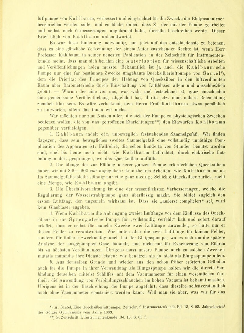 luftpumpe vou Kahlbaum, veibessert und eingeiichtet fiir die Zwecke der Blutgasanalyse bescbrieben werden solle, und es bleibe dabei, dass Z., der mit der Pumpe gearbeitet imd selbst noch Verbesserungen angebracbt babe, dieselbe beschreiben werde. Dieser Brief blieb von Kablbaum unbeantwortet. Es war dièse Einleitung notwendig, um jetzt auf das eutschiedenste zu betonen, dass es eine ganzlicbe Verkenuung der einem Autor zustebendeu Recbte ist, wenn Herr Professer Kablbaum in seiner neuesten Publication in der Zeitscbrift fiir Instrumenten- kunde meint, dass man sicli bci ilim eine Autorisation fiir wissenscliaftlicbe Arbeiten und Veioffentlicbungen holen miisste. Bekanntlicb ist ja auch die Kab Ibauni'sche Pumpe nur eine fiir bestimmte Zwecke umgebaute Quecksilberluftpumpe von è an tel*), dem die Prioritiit des Principes der Hebung von Quecksilber in den luftverdiinnten Raum iiber Barometerbobe durcb Einscbaltung von Luftblasen allein und ausscbliefilicU gebiirt. — Warura der eiue von uns, was wahr und feststebend ist, ganz entschieden eine genieinsame Veroffentlicbung abgelebnt bat, diirfte jetzt obne nabere Beleucbtnng ziemlicb klar sein. Es ware verlockend, dem Herru Prof. Kablbaum etwas personlicb zu antworten, allein das tbuen wir nicbt. Wir mocbten nur zum Nutzen aller, die sicb der Pumpe zu pbysiologiscben Zwecken bedienen wollen, die von uns getrofïenen Einrichtungen**) den Einwiirfen Kahlbaums gegeniiber vertbeidigcn. 1. Kablbaum tadelt ein unbeweglicb feststebendes SammelgefâlS. Wir finden dagegen, dass sein beweglicbes zweites SammelgefaB eine vollstandig unnotbige Com- plication des Apparates ist: Fallrobre, die scbon bunderte von Stunden beniitzt worden sind, sind bis beute nocb nicbt, wie Kablbaum befiircbtet, durcb elektriscbe Eut- ladungen dort gesprungen, wo das Quecksilber auffalit. 2. Die Menge des zur Fiillung unserer ganzen Pumpe erforderlicben Quecksilbers baben wir mit 800—900 cni^ augegeben : kein tbeures Arbeiten, wie Kablbaum meint. Im SammelgefaBe bleibt stiindig nur eine ganz niedrige Scbichte Quecksilber zuriick, nicbt eine Menge, wie Kablbaum angibt. 3. Die Ûberfallvorricbtung ist eine der wesentlicbsten Verbesserungen, welcbe die Regulierung der Wasserstrablpumpe ganz iiberfliissig macbt. Sie bildet zugleicb den ersten Luftfang, der uugemein wirksam ist. Dass sie „auCerst compliciert sei, wird kein Glasbliiser zugeben. 4. Wenn Kablbaum die Anbringung zweier Luftfange vor dem Einflusse des Queck- silbers in die Sprengel'scbe Pumpe fiir „vollstandig verfeblt balt und sofort darauf erklart, dass er selbst fiir mancbe Zwecke zwei Luftfange auwendet, so batte nur er diesen Febler zu verantworten. Wir balten aber die zwei Luftfange fiir keinen Fehler, sondern fiir auI5erst zweckmaBig aucli bei der Blutgaspumpe, wo es sich um die spâtere Analyse der ausgepumpten Gase bandelt, und nicbt nur fiir Evacuierung von Robren bis zu bocbsten Verdiinnungeu. Ûbrigens muss unsere Pumpe aucb zu solcben Zwecken mutatis mutandis ibre Dienste leisten: wir beniitzen sie ja nicbt als Blutgaspumpe allein. 5. Aus demselben Grunde und wieder aus den scbon frliber erorterten Griindeu aucb fiir die Pumpe in ibrer Verweudung aïs Blutgaspumpe balten wir die directe Ver- bindung derselben miltelst Scbliffes mit dem Vacuummeter fiir einen wesentlicben Vor- theil: die Anwendung von Verbindungsscblaucben im boben Vacuum ist bekannt missiich. Ubrigens ist in der Bescbreibung der Pumpe angefiibrt, dass dieselbe selbstverstândlicb aucb obne Vacuummeter construiert werden kann. Will man sie aber, was wir fiir das *) A. Santel, Eiue Quecksilberluftpumpe. Zeitsclir. f. Instiunieutenkunde Bd. 13, S. 93. Jaiiresbericht des Gôrzer Gymnasiuras vom Jahre 1883. **) S. Zeitscbrift f. Instrumentenkunde Bd. 16, S. 65 f.