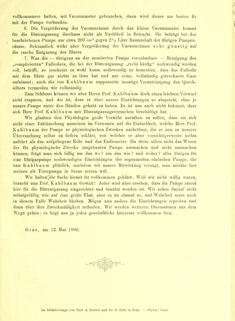 vollkonimneie halteu, mit Vacmininieter gebiauclien, dann wiid dièses am besten fix mit der Pumpe verbuuden. 6. Die VergroBerung der Vacnumiaiime durcli das kleiue Vacuummeter kommt fiir die Blutentgasung durchaiis nicht als Nachtbeil in Betracht. Sic befragt bei der beschriebenen Punipe nur etwa 200 c)>i^ gegen 2V4 Liter Rauminlialt der librigen Pumpea- rauttie. Bekauntlicb wirkt aber VergroJ3eruug der Vacuumraume s e h r g ii n s t i g auf die rasche Entgasung des Blutes. 7. Was die —■ iibrigens an der montierten Pumpe vornelimbare — Reinigung des nComplicierten Falirohres, die bei der Blutentgasung „reclit bautig notbwendig werden soll, betrifft, so erscheint es wobl kauui notbwendig zu bemerken, dass das FaHrohr mit dem Blute gar nichts zu tbun liât und nur reine, volistandig getrocknete Gase aufnimmt; auch die von Kablbaum supponierte sonstige Verunreinigung des Queck- silbers vermeiden wir volistandig. Zum Scblusse konnen wir aber Herrn Prof. Kablbaum docb einen leicbten Vorwurf nicbt ersparen, und der ist, dass er iiber unsere Einrichtungen so abspricbt, ohne je unsere Pumpe unter den Handen gebabt zu baben. Es ist uns aucb nicbt bekannt, dass sicb Herr Prof. Kablbaum mit Blutentgasuugsversucben bescbaftigt bat. Wir glauben dcn Pbysiologen groiSe Vorsicht anratben zu sollen, dass sic sich nicbt einer Enttauscbung aussetzen im Vertrauen auf die Eintacbbeit, welcbe Herr Prof, Kablbaum der Pumpe zu pbysiologiscben Zwecken nacbriibmt, die er nun zu unserer Ûberrascbung selbst zu liefern erklart, von welcber er aber vorsicbtigerweise nicbts aufiibrt als das aufgebogene Robr und das Endionieter. Da dièse allein nicbt das Wesen der flir pbysiologisclie Zweeke umgebauten Punipe ausmacben und nicbt ausmacben konnen, friigt man sicb billig xim das wo? um das wie ? und wober? aller iibrigeu fiir eine Blutgaspumpe nolbwendigen Einricbtungen der sogenannten einfacben Punipe, die nun Kablbaum plotzlicb, nacbdem wir unsere Mitwirkung yersagt, man mocbte fast meinen als Trutzpumpe in Scène setzen will. Wir balten'die Sacbe biemit fiir vollkommen geklart: Weil wir nicbt willig waren, braucbt nun Prof. Kablbaum Gewalt! Jeder wird aber erseben, dass die Pumpe zuerst bier fiir die Blutentgasung eiugericbtet und benlitzt worden ist. Wir seben darauf nicbt selbstgefallig wie auf eine groCe Tbat, aber es ist einmal so, und Wabrbeit muss aucb in diesem Falle Wabrbeit bleiben. Mogen nun andere die Einricbtungen erproben und dann iiber ibre ZweckmaBigkeit urtbeileu. Wir werden weiteren Discussionen ans dem Wege geben ; es liegt uns ja jedes gescliaftlicbe Interesse vollkommen feru. Graz, am 12. Mai 1896. Im Selbstverlage von Prof. A. RoUett Tind Dr. O. Zoth in Graz. — ,Styria', G-raz.