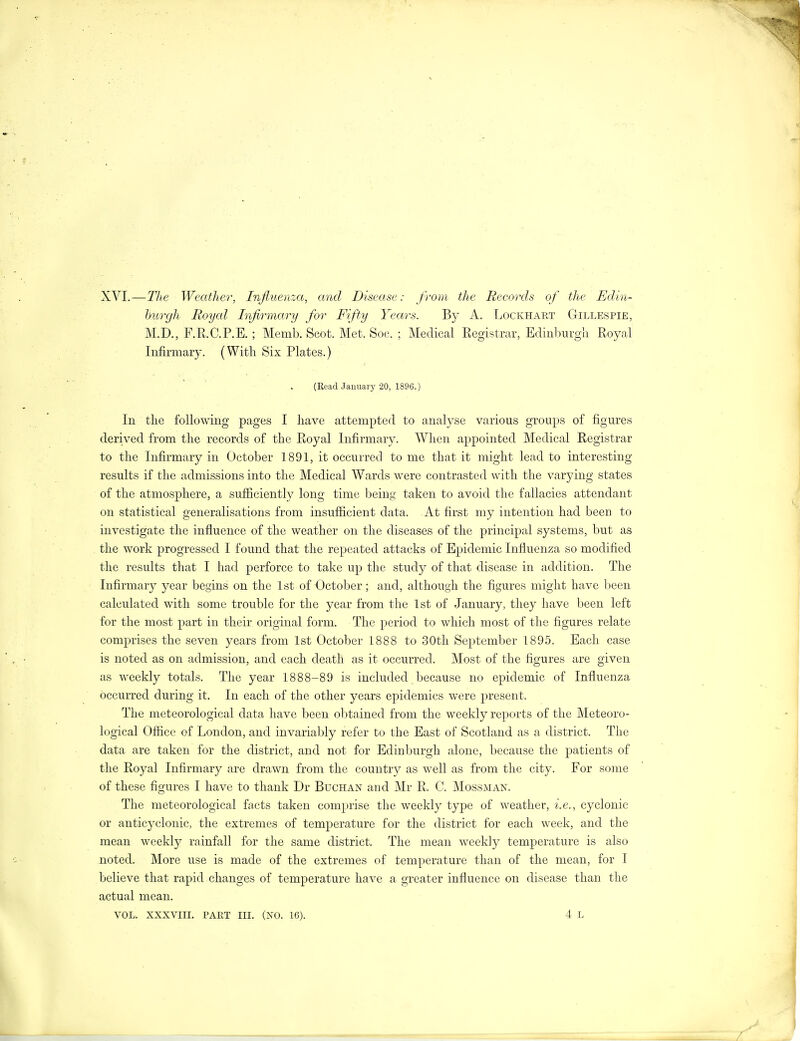 XVI.—The Weather, Injluenza, and Disease: from the Recoixls of the Edin- burgh Royal Infirmary for Fifty Years. By A. Lockhart Gillespie, M.D., F.R.C.P.E. ; Memb. Scot. Met. Soc. ; Medical Registrar, Edinburgli Royal Infirmary. (With Six Plates.) (ReadJauuai-y 20, 1896.) In the following pages I have attempted to analyse various groups of figures derived from the records of the Royal Infirmary. When appointed Medical Registrar to the Infirmary in October 1891, it occurred to me that it might lead to interesting results if the admissions into the Medical Wards were contrasted with the varying states of the atmosphere, a sufficiently long time being taken to avoid the fallacies attendant on statistical generalisations from insufficient data. At first my intention had been to investigate the influence of the weather on the diseases of the principal systems, but as the work progressed I found that the repeated attacks of Epidemic Influenza so modified the results that I had perforce to take up the study of that disease in addition. The Infirmary year begins on the 1st of October; and, although the figures might have been calculated with some trouble for the year from the 1st of January, they have been left for the most part in their original form. The period to which most of the figures relate comprises the seven years from 1st October 1888 to 30th September 1895. Each case is noted as on admission, and each death as it occurred. Most of the figures are given as weekly totals. The year 1888-89 is included because no epidemic of Influenza occurred during it. In each of the other years epidemics were present. The meteorological data have been ol )tained from the weekly reports of the Meteoro- logical Office of London, and invariably refer to the East of Scotland as a district. The data are taken for the district, and not for Edinburgh alone, because the patients of the Royal Infirmary are drawn from the country as well as from the city. For some of these figures I have to thank Dr Buchan and Mr R. C. Mossman. The meteorological facts taken comprise the weekly type of weather, i.e., cyclonic or anticyclonic, the extremes of temj)erature for the district for each week, and the mean weekly rainfall for the same district. The mean weekly temperature is also noted. More use is made of the extremes of temperature than of the mean, for I believe that rapid changes of temperature have a greater influence on disease than the actual mean. VOL. XXXVIII. PART III. (NO. 16). 4 L