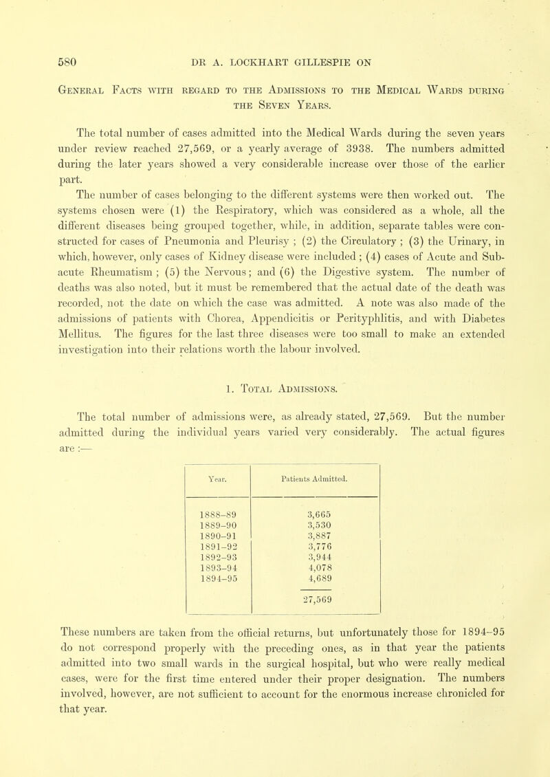 General Facts with regard to the Admissions to the Medical Wards during THE Seven Years. The total number of cases admitted into the Medical Wards during the seven years under review reached 27,569, or a yearly average of 3938. The numbers admitted during the later years showed a very considerable increase over those of the earlier part. The number of cases belonging to the different systems were then worked out. The systems chosen were (1) the Respiratory, which was considered as a whole, all the different diseases being grouped together, while, in addition, separate tables were con- structed for cases of Pneumonia and Pleurisy ; (2) the Circulatory ; (3) the Urinary, in which, however, only cases of Kidney disease were included ; (4) cases of Acute and Sub- acute Rheumatism; (5) the Nervous; and (6) the Digestive system. The number of deaths was also noted, but it must be remembered that the actual date of the death was recorded, not the date on which the case was admitted. A note was also made of the admissions of patients with Chorea, Appendicitis or Perityphlitis, and with Diabetes Mellitus. The figures for the last three diseases were too small to make an extended investigation into their relations worth .the labour involved. 1. Total Admissions. The total number of admissions were, as already stated, 27,569. But the number admitted during the individual years varied very considerably. The actual figures are :— Year. Patients Admitted. 1888-89 3,665 1889-90 3,530 1890-91 3,887 1891-92 3,776 1892-93 3,944 1893-94 4,078 1894-95 4,689 27,569 These numbers are taken from the oificial returns, but unfortunately those for 1894-95 do not correspond properly with the preceding ones, as in that year the patients admitted into two small wards in the surgical hospital, but who were really medical cases, were for the first time entered under their proper designation. The numbers involved, however, are not sufiicient to account for the enormous increase chronicled for that year.