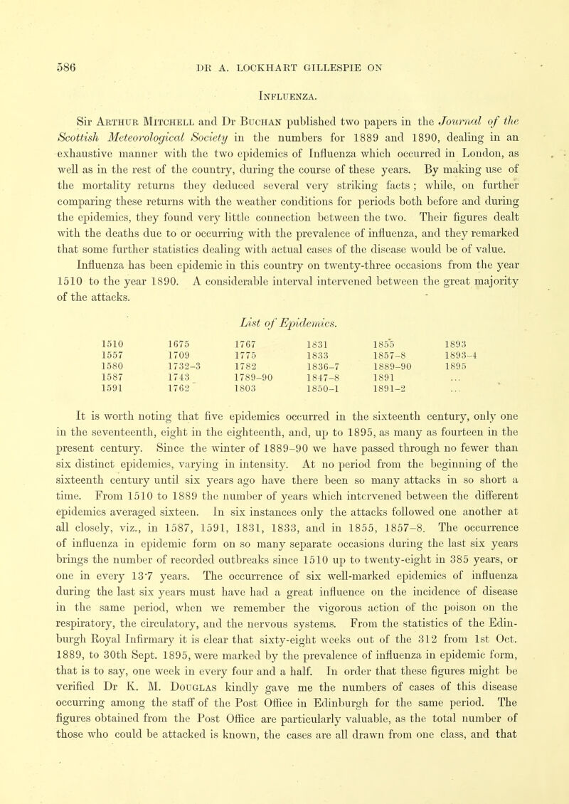 Influenza. Sir Arthur Mitchell and Dr Buchan published two papers in the Journal of the Scottish Meteorological Society in the numbers for 1889 and 1890, dealing in an -exhaustive manner with the two epidemics of Influenza which occurred in London, as well as in the rest of the country, during the course of these years. By making use of the mortality returns they deduced several very striking facts ; while, on further comparing these returns with the weather conditions for periods both before and during the epidemics, they found very little connection between the two. Their figures dealt with the deaths due to or occurring with the prevalence of influenza, and they remarked that some further statistics dealing with actual cases of the disease would be of value. Influenza has been epidemic in this country on twenty-three occasions from the year 1510 to the year 1890. A considerable interval intervened between the great majority of the attacks. List of Epidemics. 1510 1675 1767 1831 1855 1893 1557 1709 1775 1833 1857-8 1893-4 1580 1732-3 1782 1836-7 1889-90 1895 1587 1743 1789-90 1847-8 1891 1591 1762 1803 1850-1 1891-2 It is worth noting that five epidemics occurred in the sixteenth century, only one in the seventeenth, eight in the eighteenth, and, up to 1895, as many as fourteen in the present century. Siuce the winter of 1889-90 we have passed through no fewer than six distinct epidemics, varying in intensity. At no period from the beginning of the sixteenth century until six years ago have there been so many attacks in so short a time. From 1510 to 1889 the number of years which intervened between the different epidemics averaged sixteen, in six instances only the attacks followed one another at all closely, viz., in 1587, 1591, 1831, 1833, and in 1855, 1857-8. The occurrence of influenza in epidemic form on so many separate occasions during the last six years brings the number of recorded outbreaks since 1510 up to twenty-eight in 385 years, or one in every 13*7 years. The occurrence of six well-marked epidemics of influenza during the last six years must have had a great influence on the incidence of disease in the same period, when we remember the vigorous action of the poison on the respiratory, the circulatory, and the nervous systems. From the statistics of the Edin- burgh Eoyal Infirmary it is clear that sixty-eight weeks out of the 312 from 1st Oct, 1889, to 30th Sept. 1895, were marked by the prevalence of influenza in epidemic form, that is to say, one week in every four and a half. In order that these figures might be verified Dr K. M. Douglas kindly gave me the numbers of cases of this disease occurring among the staff of the Post Office in Edinburgh for the same period. The figures obtained from the Post Office are particularly valuable, as the total number of those who could be attacked is known, the cases are all drawn from one class, and that