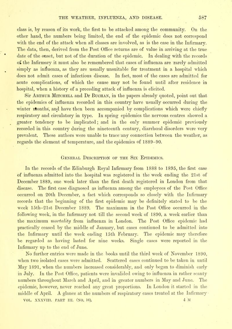 class is, by reason of its work, tlie first to be attacked among the community. On the other hand, the numbers being limited, the end of the epidemic does not correspond with the end of the attack when all classes are involved, as is the case in the Infirmary. The data, then, derived from the Post Ofiice returns are of value in arriving at the true date of the onset, but not of the duration of the epidemic. In dealing with the records o£ the Infirmary it must also be remembered that cases of influenza are rarely admitted simply as influenza, as they are usually unsuitable for treatment in a hospital which does not admit cases of infectious disease. In fact, most of the cases are admitted for acute complications, of which the cause may not be found until after residence in hospital, when a history of a preceding attack of influenza is elicited. Sir Arthur Mitchell and Dr Buchan, in the papers already quoted, point out that the epidemics of influenza recorded in this country have usually occurred during the winter rilonths, and have then been accompanied by complications which were chiefly respiratory and circulatory in type. In spring epidemics the nervous centres showed a greater tendency to be implicated; and in the only summer epidemic previously recorded in this country during the nineteenth century, diarrhoeal disorders were very prevalent. These authors were unable to trace'any connection between the weather, as regards the element of temperature, and the epidemics of 1889-90. General Description of the Six Epidemics. In the records of the Edinburgh Royal Infirmary from 1888 to 1895, the first case of influenza admitted into the hospital was registered in the week ending the 21st of December 1889, one week later than the first death registered in London from that disease. The first case diagnosed as influenza among the employees of the Post Ofiice occurred on 20th December, a fact which corresponds so closely with the Infirmary records that the beginning of the first epidemic may be definitely stated to be the week 15th-21st December 1889. The maximum in the Post Office occurred in the following week, in the Infirmary not till the second week of 1890, a week earlier than the maximum mortality from influenza in London. The Post Ofiice epidemic had practically ceased by the middle of January, but cases continued to be admitted into the Infirmary until the week ending 15th February. The epidemic may therefore be regarded as having lasted for nine weeks. Single cases were reported in the Infirmary up to the end of June. No further entries were made in the books until the third week of November 1890, when two isolated cases were admitted. Scattered cases continued to be taken in until May 1891, when the numbers increased considerably, and only began to diminish early in July. In the Post Office, patients were invalided owing to influenza in rather scanty numbers throughout March and April, and in greater numbers in May and June. The epidemic, however, never reached any great proportions. In London it started in the middle of April. A glance at the numbers of respiratory cases treated at the Infirmary • VOL. XXXVIIl. PART III. (XO. 16). 4 M