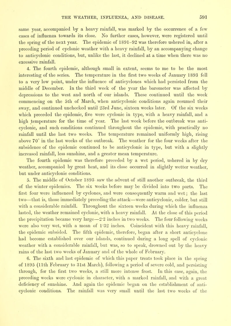 same year, accompanied by a heavy rainfall, was marked by the occurrence of a few cases of influenza towards its close. No further cases, however, were registered until the spring of the next year. The epidemic of 1891-92 was therefore ushered in, after a preceding period of cyclonic weather with a heavy rainfall, by an accompanying change to anticyclonic conditions, but, unlike the last, it declined at a time when there was no excessive rainfall. 4. The fourth epidemic, although small in extent, seems to me to be the most interesting of the series. The temperature in the first two weeks of January 1893 fell to a very low point, under the influence of anticyclones which had persisted from the middle of December. In the third week of the year the barometer was afi'ected by depressions to the west and north of our islands. These continued until the week commencing on the 5th of March, when anticyclonic conditions again resumed their sway, and continued unchecked until 23rd June, sixteen weeks later. Of the six weeks which preceded the epidemic, five were cyclonic in type, with a heavy rainfall, and a high temperature for the time of year. The last week before the outbreak was anti- cyclonic, and such conditions continued throughout the epidemic, with practically no rainfall until the last two weeks. The temperature remained uniformly high, rising above 70° in the last weeks of the outbreak. The weather for the four weeks after the subsidence of the epidemic continued to be anticyclonic in type, but with a slightly increased rainfall, less sunshine, and a greater mean temperature. The fourth epidemic was therefore preceded by a wet period, ushered in by dry weather, accompanied by great heat, and its close occurred in slightly wetter weather, but under anticyclonic conditions. 5. The middle of October 1893 saw the advent of still another outbreak, the third of the winter epidemics. The six weeks before may be divided into two parts. The first four were influenced by cyclones, and were consequently warm and wet; the last two—that is, those immediately preceding the attack—were anticyclonic, colder, but still with a considerable rainfall. Throughout the sixteen weeks during which the influenza lasted, the weather remained cyclonic, with a heavy rainfall. At the close of this period the precipitation became very large—2*2 inches in two weeks. The four following weeks were also very wet, with a mean of 1'32 inches. Coincident with this heavy rainfall, the epidemic subsided. The fifth epidemic, therefore, began after a short anticyclone had become established over our islands, continued during a long spell of C3'clonic weather with a considerable rainfall, but was, so to speak, drowned out by the heavy rains of the last two weeks of January and of the whole of February. 6. The sixth and last epidemic of which this paper treats took place in the spring of 1895 (11th February to 31st March), following a period of severe cold, and persisting through, for the first two weeks, a still more intense frost. In this case, again, the preceding weeks were cyclonic in character, with a marked rainfall, and with a great deficiency of sunshine. And again the epidemic began on the establishment of anti- cyclonic conditions. The rainfall was very small until the last two weeks of the