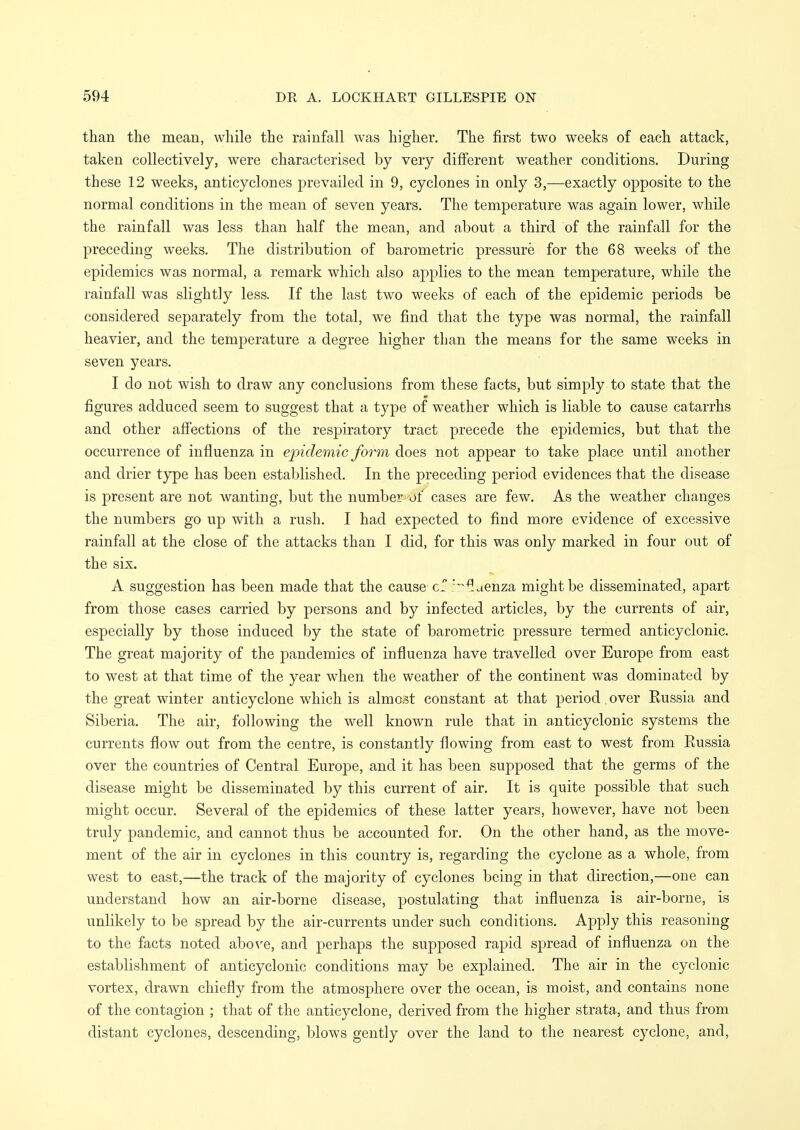 than the mean, while the rainfall was higher. The first two weeks of each attack, taken collectively, were characterised by very different weather conditions. During these 12 wxeks, anticyclones prevailed in 9, cyclones in only 3,—exactly opposite to the normal conditions in the mean of seven years. The temperature was again lower, while the rainfall was less than half the mean, and about a third of the rainfall for the preceding weeks. The distribution of barometric pressure for the 68 weeks of the epidemics was normal, a remark which also apj^lies to the mean temperature, while the rainfall was slightly less. If the last two weeks of each of the epidemic periods be considered separately from the total, we find that the type was normal, the rainfall heavier, and the temperature a degree higher than the means for the same weeks in seven years. I do not wish to draw any conclusions from these facts, but simply to state that the figures adduced seem to suggest that a type of weather which is liable to cause catarrhs and other affections of the respiratory tract precede the epidemics, but that the occurrence of influenza in epidemic form does not appear to take place until another and drier type has been established. In the preceding period evidences that the disease is present are not wanting, but the number of cases are few. As the weather changes the numbers go up with a rush. I had expected to find more evidence of excessive rainfall at the close of the attacks than I did, for this was only marked in four out of the six. A suggestion has been made that the cause '^aenza might be disseminated, apart from those cases carried by persons and by infected articles, by the currents of air, especially by those induced by the state of barometric pressure termed anticyclonic. The great majority of the pandemics of influenza have travelled over Europe from east to west at that time of the year when the weather of the continent was dominated by the great winter anticyclone which is almost constant at that period over Eussia and Siberia. The air, following the well known rule that in a.nticyclonic systems the currents flow out from the centre, is constantly flowing from east to west from Russia over the countries of Central Europe, and it has been supposed that the germs of the disease might be disseminated by this current of air. It is quite possible that such might occur. Several of the epidemics of these latter years, however, have not been truly pandemic, and cannot thus be accounted for. On the other hand, as the move- ment of the air in cyclones in this country is, regarding the cyclone as a whole, from west to east,—the track of the majority of cyclones being in that direction,—one can understand how an air-borne disease, postulating that influenza is air-borne, is unlikely to be spread by the air-currents under such conditions. Apply this reasoning to the facts noted aboN^e, and perhaps the supposed rapid spread of influenza on the establishment of anticyclonic conditions may be explained. The air in the cyclonic vortex, drawn chiefly from the atmosphere over the ocean, is moist, and contains none of the contagion ; that of the anticyclone, derived from the higher strata, and thus from distant cyclones, descending, blows gently over the land to the nearest cyclone, and.