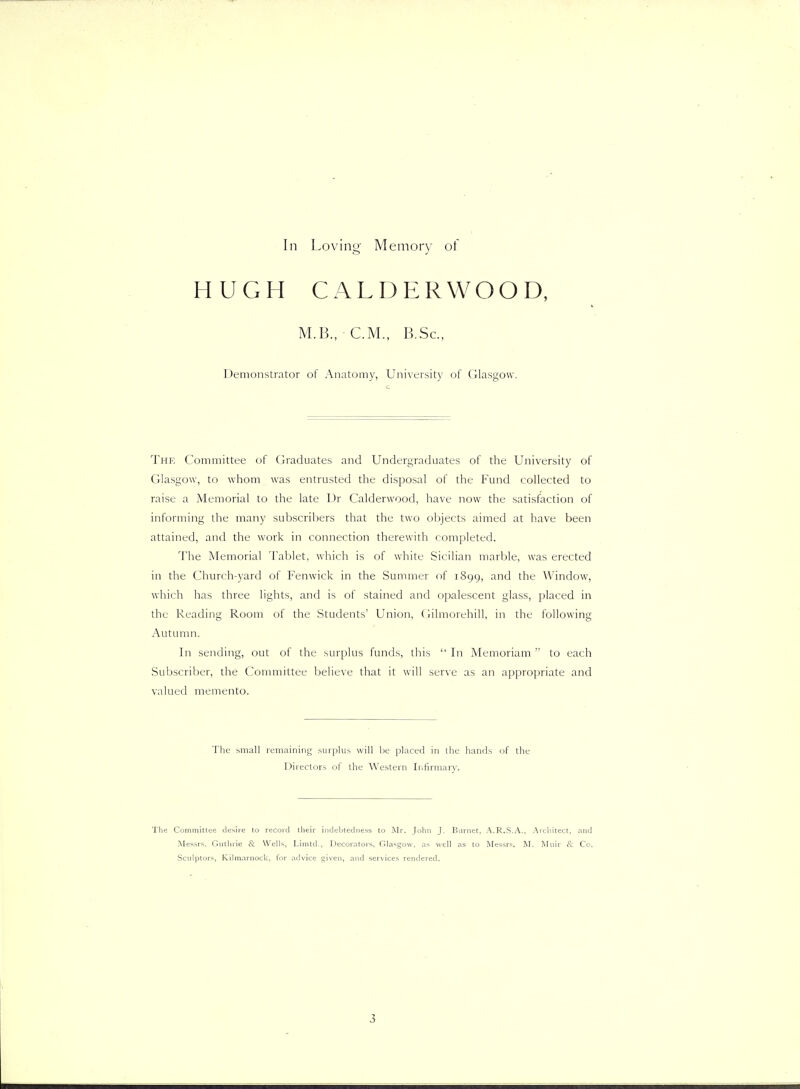 HUGH CALDERWOOD, M.B., CM.. B.Sc. Demonstrator of Anatomy, University of Glasgow. Thk Committee of Graduates and Undergraduates of the University of Glasgow, to whom was entrusted the disposal of the Fund collected to raise a Memorial to the late Ur Calderwood, have now the satisfaction of informing tlie many subscribers that the two objects aimed at have been attained, and the work in connection therewith completed. lhe Memorial Tablet, which is of white Sicilian marble, was erected in the Church-yard of Fenwick in the Summer of 1899, and the Window, which has three lights, and is of stained and opalescent glass, placed in the Reading Room of the Students' Union, (iilmorehill, in the following Autumn. In sending, out of the surplus funds, this  In Memoriam  to each Subscril)er, the Committee believe that it will serve as an appropriate and valued memento. The small remaining surplus will be placed in the hands of the Directors of ihe Western Irjfirmary. The Comiiiitlee diisire to record their indebtedness to Mr. John J. Burnet, A.R.S.A., .Architect, .-rnd Messrs. Cluthrie & Wells, Linitd., Decoiators, Cllasgow, as well as to Messrs, M. Mnir I't Co, Sculptors, Kilmarnock, for advice gi\'en, and services rendered. 3