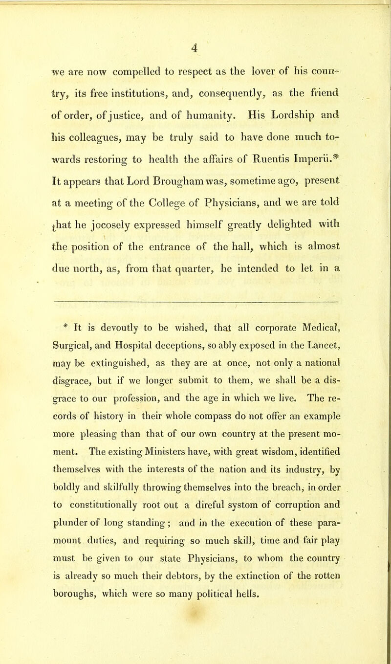 we are now compelled to respect as the lover of his coun- try, its free institutions, and, consequently, as the friend of order, of justice, and of humanity. His Lordship and his colleagues, may be truly said to have done much to- wards restoring to health the affairs of Ruentis Imperii.* It appears that Lord Brougham was, sometime ago, present at a meeting of the College of Physicians, and we are told ^hat he jocosely expressed himself greatly delighted with the position of the entrance of the hall, which is almost due north, as, from that quarter, he intended to let in a * It is devoutly to be wished, that all corporate Medical, Surgical, and Hospital deceptions, so ably exposed in the Lancet, may be extinguished, as they are at once, not only a national disgrace, but if we longer submit to them, we shall be a dis- grace to our profession, and the age in which we live. The re- cords of history in their whole compass do not offer an example more pleasing than that of our own country at the present mo- ment. The existing Ministers have, with great wisdom, identified themselves with the interests of the nation and its industry, by boldly and skilfully throwing themselves into the breach, in order to constitutionally root out a direful systom of corruption and plunder of long standing ; and in the execution of these para- mount duties, and requiring so much skill, time and fair play must be given to our state Physicians, to whom the country is already so much their debtors, by the extinction of the rotten boroughs, which were so many political hells.