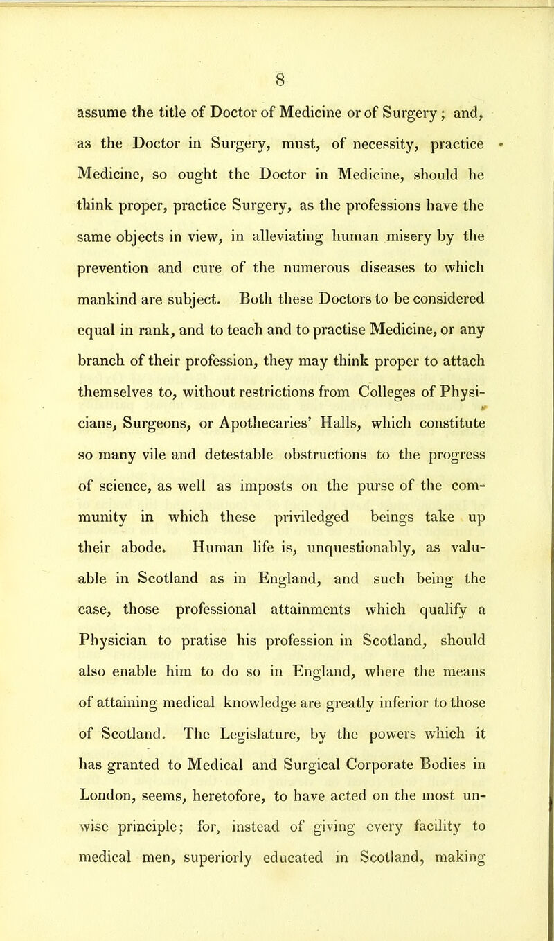 assume the title of Doctor of Medicine or of Surgery; and, as the Doctor in Surgery, must, of necessity, practice Medicine, so ought the Doctor in Medicine, should he think proper, practice Surgery, as the professions have the same objects in view, in alleviating human misery by the prevention and cure of the numerous diseases to which mankind are subject. Both these Doctors to be considered equal in rank, and to teach and to practise Medicine, or any branch of their profession, they may think proper to attach themselves to, without restrictions from Colleges of Physi- cians, Surgeons, or Apothecaries' Halls, which constitute so many vile and detestable obstructions to the progress of science, as well as imposts on the purse of the com- munity in which these priviledged beings take up their abode. Human life is, unquestionably, as valu- able in Scotland as in England, and such being the case, those professional attainments which qualify a Physician to pratise his profession in Scotland, should also enable him to do so in England, where the means of attaining medical knowledge are greatly inferior to those of Scotland, The Legislature, by the powers which it has granted to Medical and Surgical Corporate Bodies in London, seems, heretofore, to have acted on the most un- wise principle; for, instead of giving every facility to medical men, superiorly educated in Scotland, making