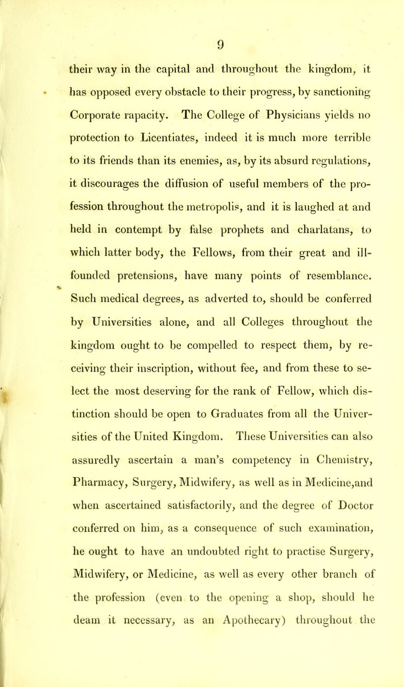 their way in the capital and throughout the kingdom, it has opposed every obstacle to their progress, by sanctioning Corporate rapacity. The College of Physicians yields no protection to Licentiates, indeed it is much more terrible to its friends than its enemies, as, by its absurd regulations, it discourages the diffusion of useful members of the pro- fession throughout the metropolis, and it is laughed at and held in contempt by false prophets and charlatans, to which latter body, the Fellows, from their great and ill- founded pretensions, have many points of resemblance. Such medical degrees, as adverted to, should be conferred by Universities alone, and all Colleges throughout the kingdom ought to be compelled to respect them, by re- ceiving their inscription, without fee, and from these to se- lect the most deserving for the I'ank of Fellow, which dis- tinction should be open to Graduates from all the Univer- sities of the United Kingdom. Tliese Universities can also assuredly ascertain a man's competency in Chemistry, Pharmacy, Surgery, Midwifery, as well as in Medicine,and when ascertained satisfactorily, and the degree of Doctor conferred on him, as a consequence of such examination, he ought to have an undoubted right to practise Surgery, Midwifery, or Medicine, as well as every other branch of the profession (even to the opening a shop, should he deam it necessary, as an Apothecary) throughout the