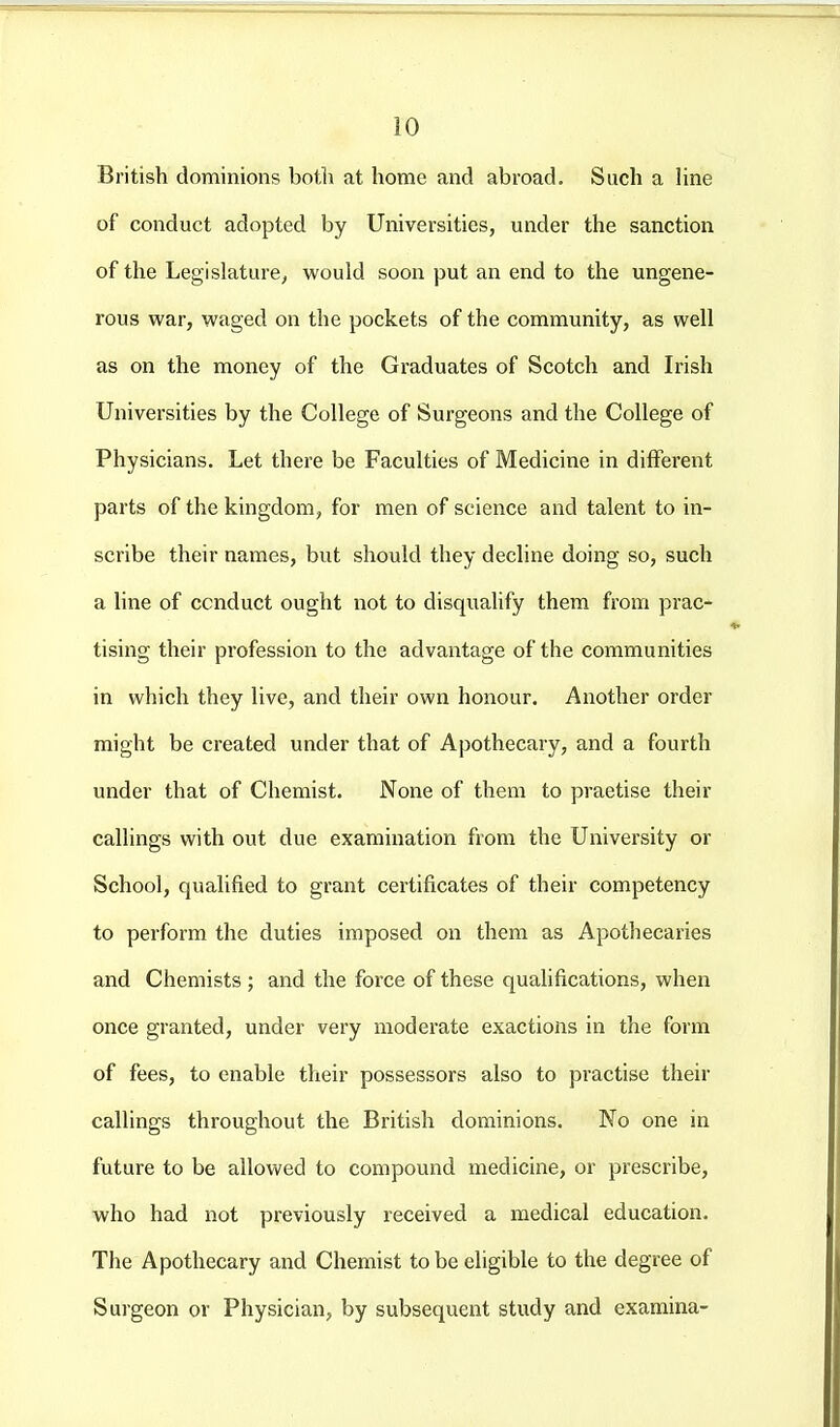 British dominions botli at home and abroad. Such a line of conduct adopted by Universities, under the sanction of the Legislature, would soon put an end to the ungene- rous war, waged on the pockets of the community, as well as on the money of the Graduates of Scotch and Irish Universities by the College of Surgeons and the College of Physicians. Let there be Faculties of Medicine in different parts of the kingdom, for men of science and talent to in- scribe their names, but should they decline doing so, such a line of conduct ought not to disqualify them from prac- tising their profession to the advantage of the communities in which they live, and their own honour. Another order might be created under that of Apothecary, and a fourth under that of Chemist. None of them to practise their callings with out due examination from the University or School, qualified to grant certificates of their competency to perform the duties imposed on them as Apothecaries and Chemists ; and the force of these quaUfications, when once granted, under very moderate exactions in the form of fees, to enable their possessors also to practise their callings throughout the British dominions. No one in future to be allowed to compound medicine, or prescribe, who had not previously received a medical education. The Apothecary and Chemist to be eligible to the degree of Surgeon or Physician, by subsequent study and examina-