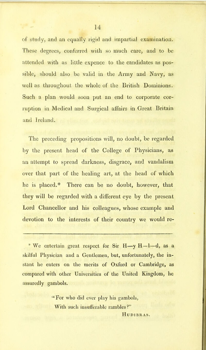 of study, and an equally rigid and impartial examination. These degrees, conferred with so much care, and to be attended with as little expence to the candidates as pos- sible, should also be valid in the Army and Navy, as well as throughout the whole of the British Dominions. Such a plan would soon put an end to corporate cor- ruption in Medical and Surgical affairs in Great Britain and Ireland. The preceding propositions will, no doubt, be regarded by the present head of the College of Physicians, as an attempt to spread darkness, disgrace, and vandalism over that part of the healing art, at the head of which he is placed.* There can be no doubt, however, that they will be regarded with a different eye by the present Lord Chancellor and his colleagues, whose example and devotion to the interests of their country we would re- * We entertain great respect for Sir H—y H—1—d, as a skilful Physician and a Gentlemen, but, unfortunately, the in- stant he enters on the merits of Oxford or Cambridge, as compared with other Universities of the United Kingdom, he assuredly gambols. For who did ever play his gambols, With such insufferable rambles? HUDIBRAS.
