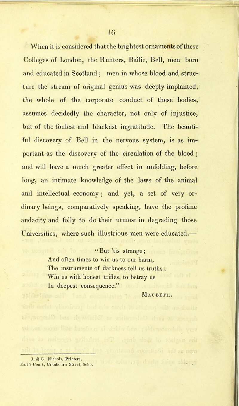 16 When it is considered that the brightest ornaments of these Colleges of London, the Hunters, Bailie, Bell, men born and educated in Scotland ; men in whose blood and struc- ture the stream of original genius was deeply implanted, the whole of the corporate conduct of these bodies, assumes decidedly the character, not only of injustice, but of the foulest and blackest ingratitude. The beauti- ful discovery of Bell in the nervous system, is as im- portant as the discovery of the circulation of the blood ; and will have a much greater effect in unfolding, before long, an intimate knowledge of the laws of the animal and intellectual economy ; and yet, a set of very or- dinary beings, comparatively speaking, have the profane audacity and folly to do their utmost in degrading those Universities, where such illustrious men were educated.—  But 'tis strange ; And often times to win us to our harm, The instruments of darkness tell us truths ; Win us with honest trifles, to betray us In deepest consequence. Macbeth. J. & G. Nichols, Printers, Earl's Court, Cranbouni Street, Solio.