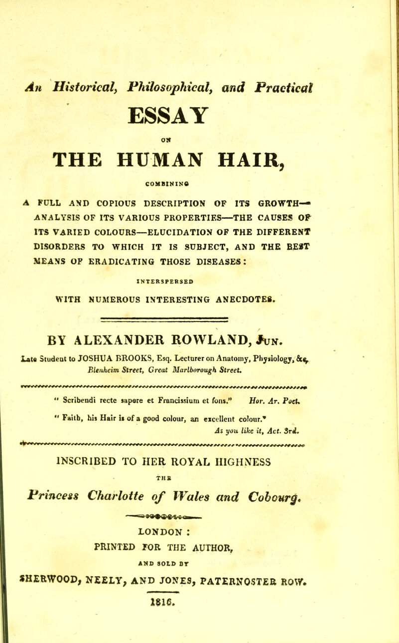 An Historical, Philosophical, and Practical ESSAY 01* THE HUMAN HAIR, COMBIMINO A FULL AND COPIOUS DESCRIPTION OF ITS GROWTH- ANALYSIS OF ITS VARIOUS PROPERTIES—THE CAUSES OP^ ITS VARIED COLOURS—ELUCIDATION OF THE DIFFERENT DISORDERS TO WHICH IT IS SUBJECT, AND THE BEST MEANS OF ERADICATING THOSE DISEASES: INTERSPERSED WITH NUMEROUS INTERESTING ANECDOTES. BY ALEXANDER ROWLAND, *un. Lats Studeat to JOSHUA BROOKS, Esq. Lectnrer on Anatomy, Physiology, fict^ Blenheim Street, Great Marlborough Street.  Scribendi recte sapsre et Francissium et fons. Hor. Ar. PocU  Faith, his Hair it of a good colour, an eicellent colour. As you like it. Act. Sri. INSCRIBED TO HER ROYAL HIGHNESS TUB Princess Charlotte of Wales and Cobour^, LONDON : PRINTED FOR THE AUTHOR, AMD SOLD BT SHERWOOD, NEELY, AND JONES, PATERNOSTER ROW. 1816.