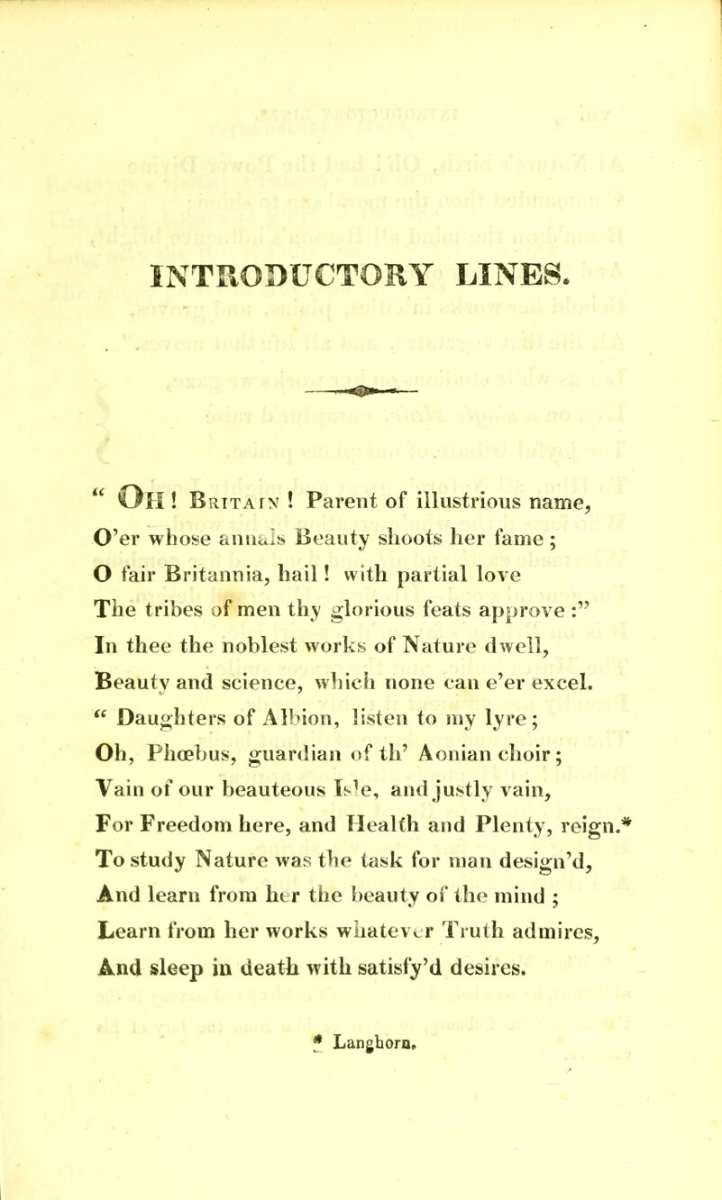 INTRODUCTORY LINES  Oh ! Britain ! Parent of illustrious name. O'er whose annals Beauty shoots her fame; O fair Britannia, hail! with partial love The tribes of men thy glorious feats approve : In thee the noblest works of Nature dwell, Beauty and science, which none can e'er excel.  Daughters of Albion, listen to my lyre; Oh, Phoebus, guardian of th' Aonian choir; Vain of our beauteous Is^e, and justly vain. For Freedom here, and Health and Plenty, reign.* To study Nature was the task for man design'd. And learn from her the beauty of the mind ; Learn from her works whatever Truth admires. And sleep in deatli with satisfy'd desires. * Langhoro,