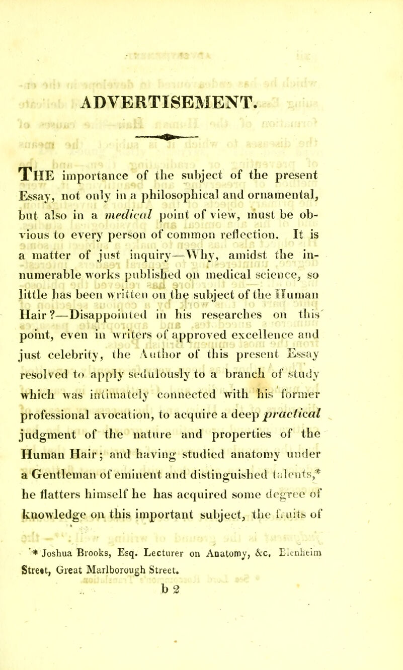 ADVERTISEMENT. The importance of the subject of the present Essay, not only in a philosophical and ornamental, but also in a medical point of view, must be ob- I'ious to every person of common reflection. It is a matter of just inquiry—Why, amidst the in- numerable works published on medical science, so little has been written on the subject of the Human Hair?—Disappointed in his researches on tliis point, even in writers of a.pproved excellence and just celebrity, the Author of this present Es^^ay resolved to apply sedulously to a branch of study which was intimately connected with his former professional avocation, to acquire a lieep practical judgment of the nature and properties of the Human Hair; and having studied anatomy under a Gentleman of eminent and distinguished laleuts,* he flatters himself he has acquired some degree of knowledge on this important subject, the fi aits of '* Joshua Brooks, Esq. Lecturer on Anatomy', &c, rienheiin Stre«t, Great Marlborough Street. r--- b 2