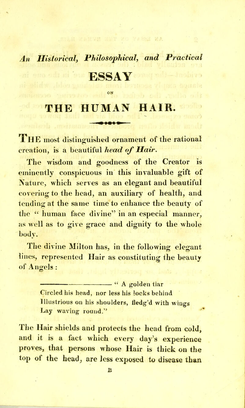 An Historical, Fhilosophical, and Practical ■ ESSAY ON THE HUMAN HAIR. — m %m% m — The most disting^uished ornament of the rational creation, is a beautiful head of Hair. The wisdom and goodness of the Creator is eminently conspicuous in this invaluable gift of Nature, which serves as an elegant and beautiful covering to the head, an auxiliary of health, and tending at the same time to enhance the beauty of tlie  liuman face divine in an especial manner, as well as to give grace and dignity to the whole body. The divine Milton has, in the following elegant lines, represented Hair as constituting the beauty of Angels :  A golden liar Circled his head, nor less his locks behind Illustrious on his shoulders, fled^j'd with wings Lay waving round. The Hair shields and protects the head from cold, and it is a fact which every day's experience proves, that persons >vhose Hair is thick on the top of the head; are less exposed to disease than B