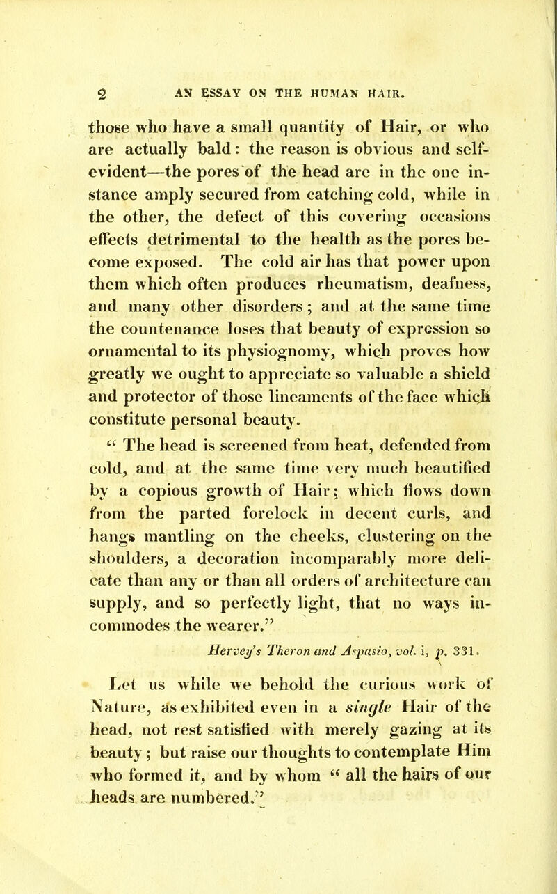 those who have a small quantity of Hair, or who are actually bald: the reason is obvious and self- evident—the pores of the head are in the one in- stance amply secured from catching cold, while in the other, the defect of this covering occasions effects detrimental to the health as the pores be- come exposed. The cold air has that power upon them which often produces rheumatism, deafness, and many other disorders ; and at the same time the countenance loses that beauty of expression so ornamental to its physiognomy, which proves how greatly we ought to appreciate so valuable a shield and protector of those lineaments of the face whicji constitute personal beauty. The head is screened from heat, defended from cold, and at the same time very much beautified by a copious growth of Hair; which flows down from the parted forelock in decent curls, and liangs mantling on the cheeks, clustering on the shoulders, a decoration incomparably more deli- cate than any or than all orders of architecture can supply, and so perfectly light, that no ways in- commodes the wearer. Herveif's Thcron and Aspasio, vol. i, p. 331. Let us while we behold the curious work of Nature, as exhibited even in a single Hair of the head, not rest satisfied with merely gazing at its beauty; but raise our thoughts to contemplate Him who formed it, and by w hom  all the hairs of our heads are numbered.