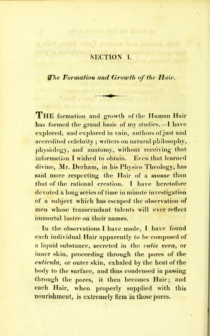 Wlie Formation and Growth of the Hair. The formation and growth of the Human Hair has formed the grand basis of my studies.—I have explored, and explored in vain, authors of just and accredited celebrity ; writers on natural philosophy, physiology, and anatomy, without receiving that information I wished to obtain. Even that learned divine, Mr. Derham, in his Physico Theology, has said more respecting the Hair of a mouse than that of the rational creation. I have heretofore devoted a long series of time in minute investigation of a subject which has escaped the observation of men Avhose transcendant talents will ever reflect immortal lustre on their names. In the observations I have made, I have found each individual Hair apparently to be composed of a liquid substance, secreted in the cutis vera, or inner skin, proceeding through the pores of the cuticnla, or outer skin, exhaled by the heat of the body to the surface, and thus condensed in passing through the pores, it then becomes Hair; and each Hair, when properly supplied with this nourishment, is extremely firm in those pores.