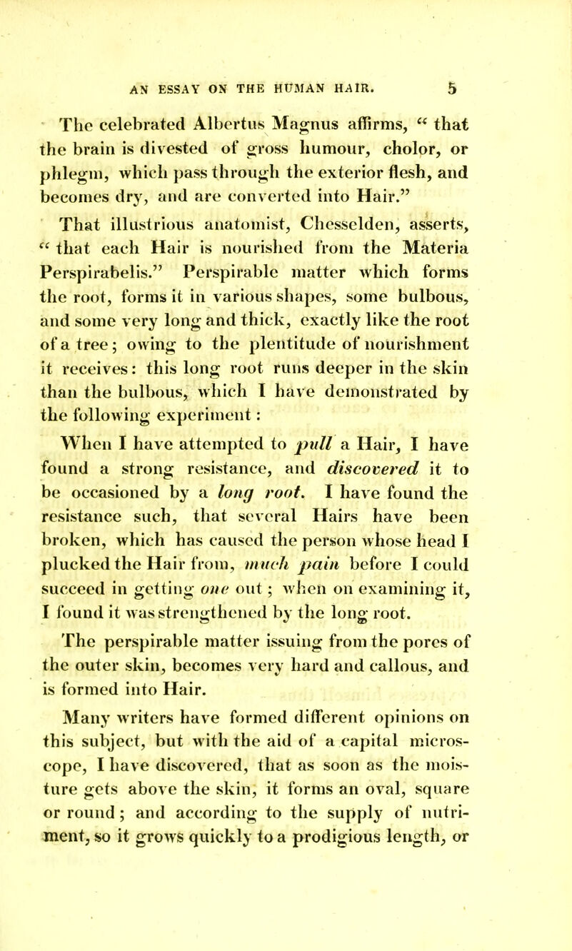 The celebrated Albcrtus Macrnus affirms,  that the brain is divested of sjross humour, cholor, or phlegm, which pass through the exterior flesh, and becomes dry, and are converted into Hair. That illustrious anatomist, Chesselden, asserts,  that each Hair is nourishetl from the Materia Perspirabelis. Perspirable matter which forms the root, forms it in various shapes, some bulbous, and some very long and thick, exactly like the root of a tree; owing to the plentitude of nourishment it receives: this long root runs deeper in the skin than the bulbous, which I have demonstrated by the following experiment: When I have attempted to jpj/// a Hair, I have found a strong rcsi.stance, and discovered it to be occasioned by a long root. I have found the resistance such, that several Hairs have been broken, which has caused the person whose head I plucked the Hair from, much pain before I could succeed in getting one out; when on examining it, I found it was strengthened by the long root. The perspirable matter issuing from the pores of the outer skin, becomes very hard and callous, and is formed into Hair. Many writers have formed different opinions on this subject, but with the aid of a capital micros- cope, I have discovered, that as soon as the mois- ture gets above the skin, it forms an oval, square or round; and according to the supply of nutri- ment, so it grows quickly to a prodigious length, or