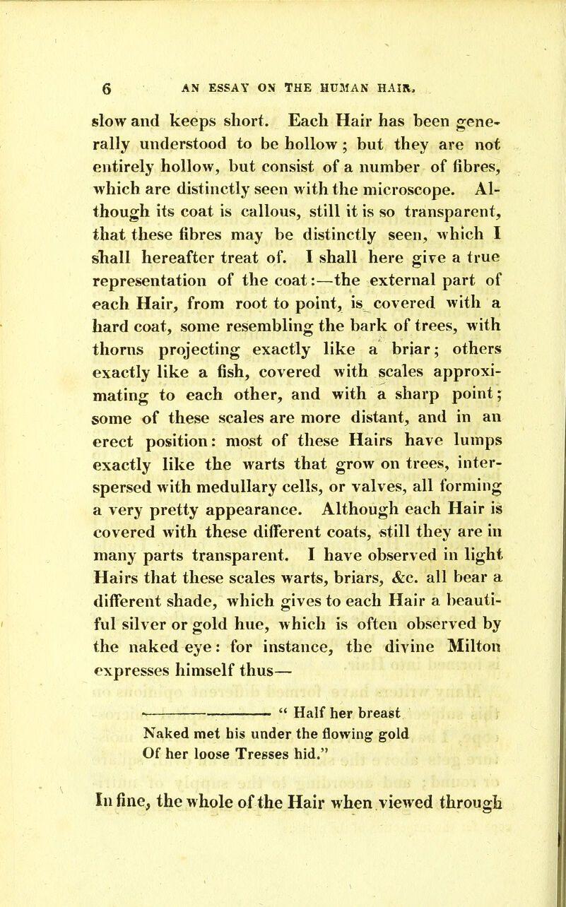 slow and keeps short. Each Hair has been gene- rally understood to be hollow ; but they are not entirely hollow, but consist of a number of fibres, which are distinctly seen with the microscope. Al- though its coat is callous, still it is so transparent, that these fibres may be distinctly seen, which I shall hereafter treat of. I shall here give a true representation of the coat:—the external part of each Hair, from root to point, is covered with a hard coat, some resembling the bark of trees, with thorns projecting exactly like a briar; others exactly like a fish, covered with scales approxi- mating to each other, and with a sharp point; some of these scales are more distant, and in an erect position: most of these Hairs have lumps exactly like the warts that grow on trees, inter- spersed with medullary cells, or valves, all forming a very pretty appearance. Although each Hair is covered with these different coats, still they are in many parts transparent. I have observed in light Hairs that these scales warts, briars, &c. all bear a different shade, which gives to each Hair a beauti- ful silver or gold hue, which is often observed by the naked eye: for instance, the divine Milton expresses himself thus—  Half her breast Naked met his under the flowing gold Of her loose Tregses hid. In fine, the whole of the Hair when viewed through