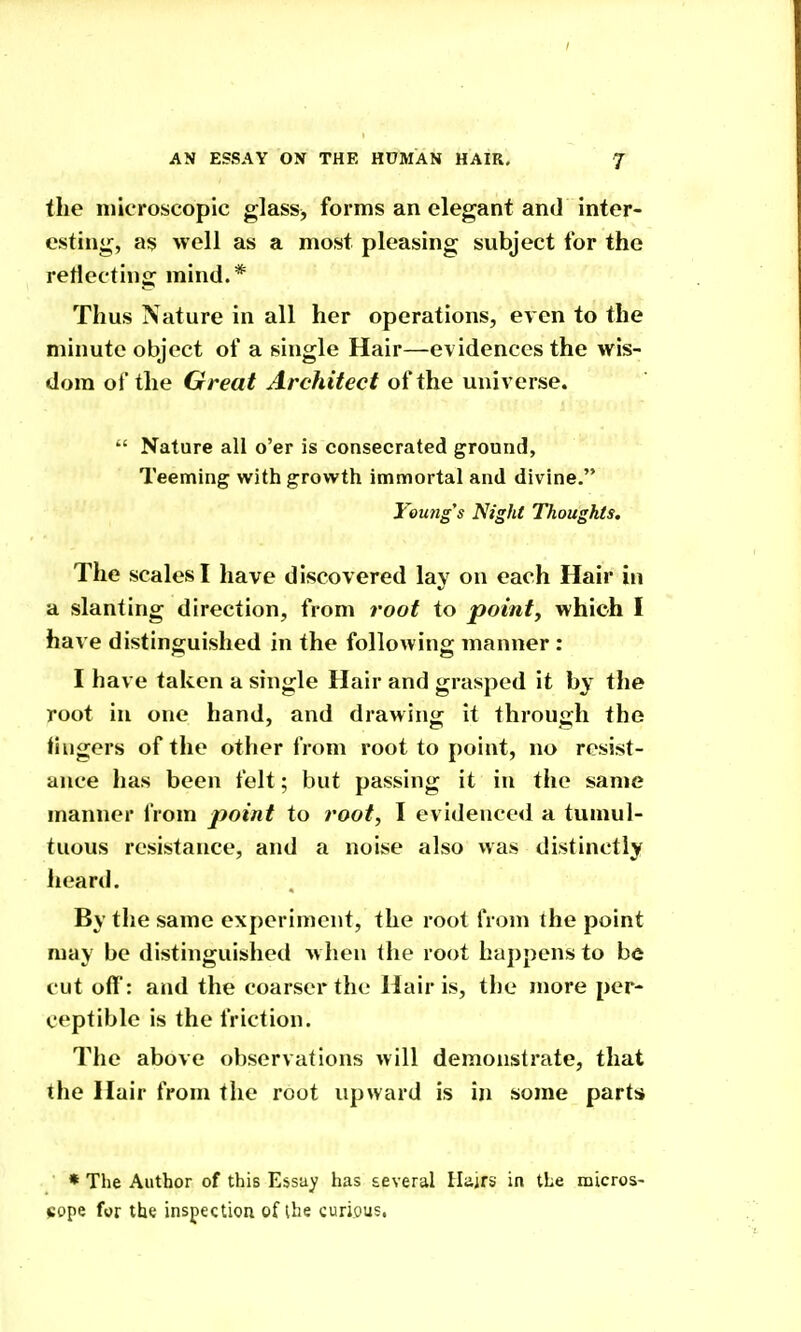 the microscopic glass^ forms an elegant and inter- esting, as well as a most pleasing subject for the reflecting mind.* Thus Nature in all her operations, even to the minute object of a single Hair—evidences the wis- dom of the Great Architect of the universe.  Nature all o'er is consecrated ground. Teeming with growth immortal and divine. Young's Night Thoughts. The scales I have discovered lay on each Hair in a slanting direction, from root to point, which I have distinguished in the following manner : I have taken a single Hair and grasped it by the root in one hand, and drawing it through the fingers of the other from root to point, no resist- ance has been felt; but passing it in the same manner from point to root, I evidenced a tumul- tuous resistance, and a noise also was distinctly heard. By the same experiment, the root from the point may be distinguished w hen the root happens to be cut off: and the coarser the Hair is, tlie more per- ceptible is the friction. The above observations will demonstrate, that the Hair from the root upward is in some parts * The Author of this Essay has several Hajrs in the micros- cope for the inspection of ihe curious,