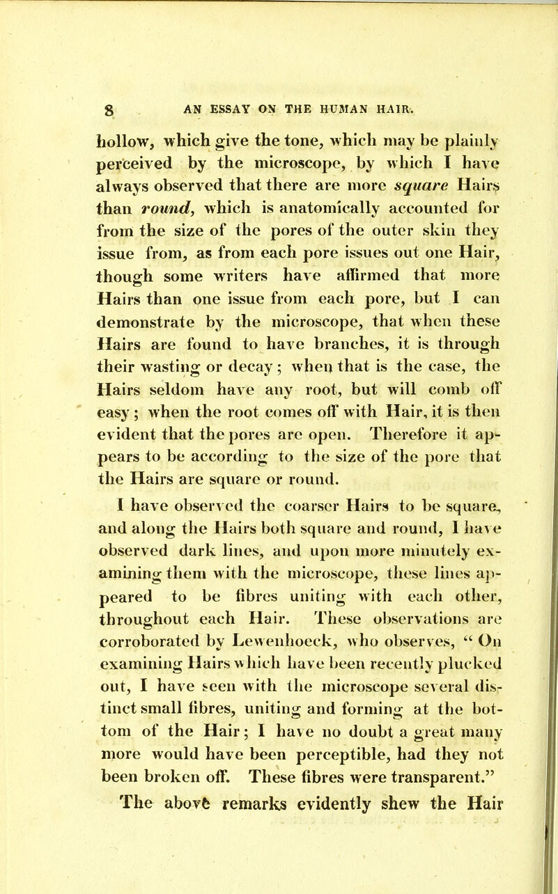 hollow, which give the tone, which may be plainly perceived by the microscope, by which I have always observed that there are more square Hair^i than round, which is anatomically accounted for from the size of the pores of the outer skin they issue from, as from each pore issues out one Hair, thouofh some writers have affirmed that more Hairs than one issue from each pore, but I can demon.strate by the microscope, that when these Hairs are found to have branches, it is through their wasting or decay ; when that is the case, the Hairs seldom have any root, but will comb off easy ; Avhen the root comes off with Hair, it is then evident that the jjores are open. Therefore it ap'- pears to be according to the size of the pore that the Hairs are square or round. I have obser^ ed the coarser Hairs to be square, and along the Hairs both square and round, I liave observed dark lines, and upon more minutely ex- amining them Avith the microscope, these lines ap- peared to be fibres uniting with each other, throughout each Hair. Tliese observations are corroborated by Lewenhoeck, who observes,  On examining Hairs >vhich have been recently plucked out, I have ^een Avith the microscope several dis- tinct small fibres, uniting and forming at the bot- tom of the Hair; I hav e no doubt a great many- more would have been perceptible, had they not been broken off. These fibres were transparent. The abovfc remarks evidently shew the Hair