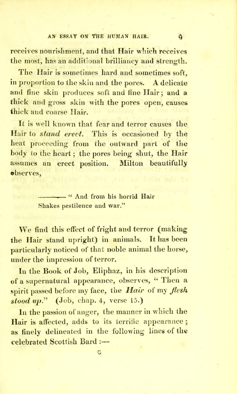 receives nourisliment, and that Hair which receives the most, has an additional brilliancy and strength. The Hair is sometimes hard and sometimes soft, in proportion to the skin and the pores. A delicate and fine skin produces soft and fine Hair; and a thick and gross skin with the pores open, causes thick and coarse Hair. It is well known that fear and terror causes the Hair to stand erect. This is occasioned by the heat proceeding from the outward part of the body to the heart; the pores being shut, the Hair assumes an erect position. Milton beautifully ©bserves, —  And from his horrid Hair Shakes pestilence and v^ar. We find this effect of fright and terror (making the Hair stand upright) in animals. It has been particularly noticed of that noble animal the horse, under the impression of terror. In the Book of Job, Eliphaz, in his description of a supernatural appearance, observes, '■^ Then a spirit passed before my face, the Hair of my Jlesh stood iqj.''^ (Job, chap. 4, verse 15.) In the passion of anger, the manner in which the Hair is aifected, adds to its terrific appearance j as finely delineated in the following lines of the celebrated Scottish Bard :— c