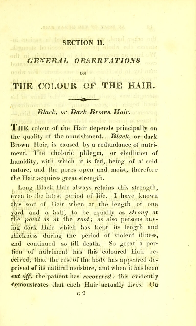 GENERAL OBSERVATIONS ON THE COLOUR OF THE HAIR. Blade, or Dark Brown Hair. The colour of the Hair depends principally on the quality of the nourisliment. Black, or dark Brown Hair, is caused by a redundance of nutri- ment. The choloric phlegm, or ebullition of humidity, witli which it is fed, being of a cold nature, and the pores open and moist, therefore the Hair acquires great strength. J Long Black Hair always retains this strength, even to the latest period of life. I have known t^^is sort of Hair when at the length of one yard and a half, to be equally as strong at the point as at tlie root; as also persons hav- iiig dark Hair which has kept its length and :^hickness during the perio<i of violent illness, lend continued so till death. So great a por- tion of nutriment has this coloured Hair re- ceived, that the rest of the body has appeared de- prived ef its natural moisture, and when it has been eut off, the patient has recovered: this evidently demonstrates that each Hair actually lives. Ou