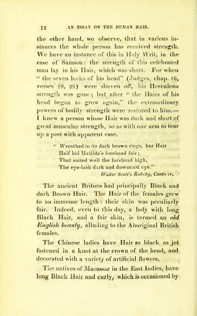 the other hand, we observe, that in various in- stances the whole person has received strength. We have an instance of this in Holy Writ, in the case of Samson: the strength of this celebrated man lay in his Hair, which was short. For when the seven locks of his head (Judges, chap. 16, verses 19, 22) were shaven off, liis Herculean strength was gone; but after  the Hairs of his head began to grow again, the extraordinary powers of bodily strength were restored to him.— I knew a person whose Hair was dark and short of great muscular strength, so as with one arm to tear up a post with apparent ease.  Wreathed in its dark brown rings, her Hair Half hid Matilda's forehead fair; That suited well the forehead high, The ej'^e-lash dark and downcast eye. Waller Scott's Rokebi/, Canto iv. The ancient Britons had principally Black and dark Brown Hair. The Hair of the females grew to an immense length : their skin was peculiarly fair. Indeed, even to this day, a lady with long Black Hair, and a fair skin, is termed an old English bemity, alluding to the Aboriginal British females. The Chinese ladies have Hair as black as jet fastened in a knot at the crown of the head, and decorated with a variety of artificial flowers. The natives of Macassar in the East Indies, have long Black Hair and curly; which is occasioned by