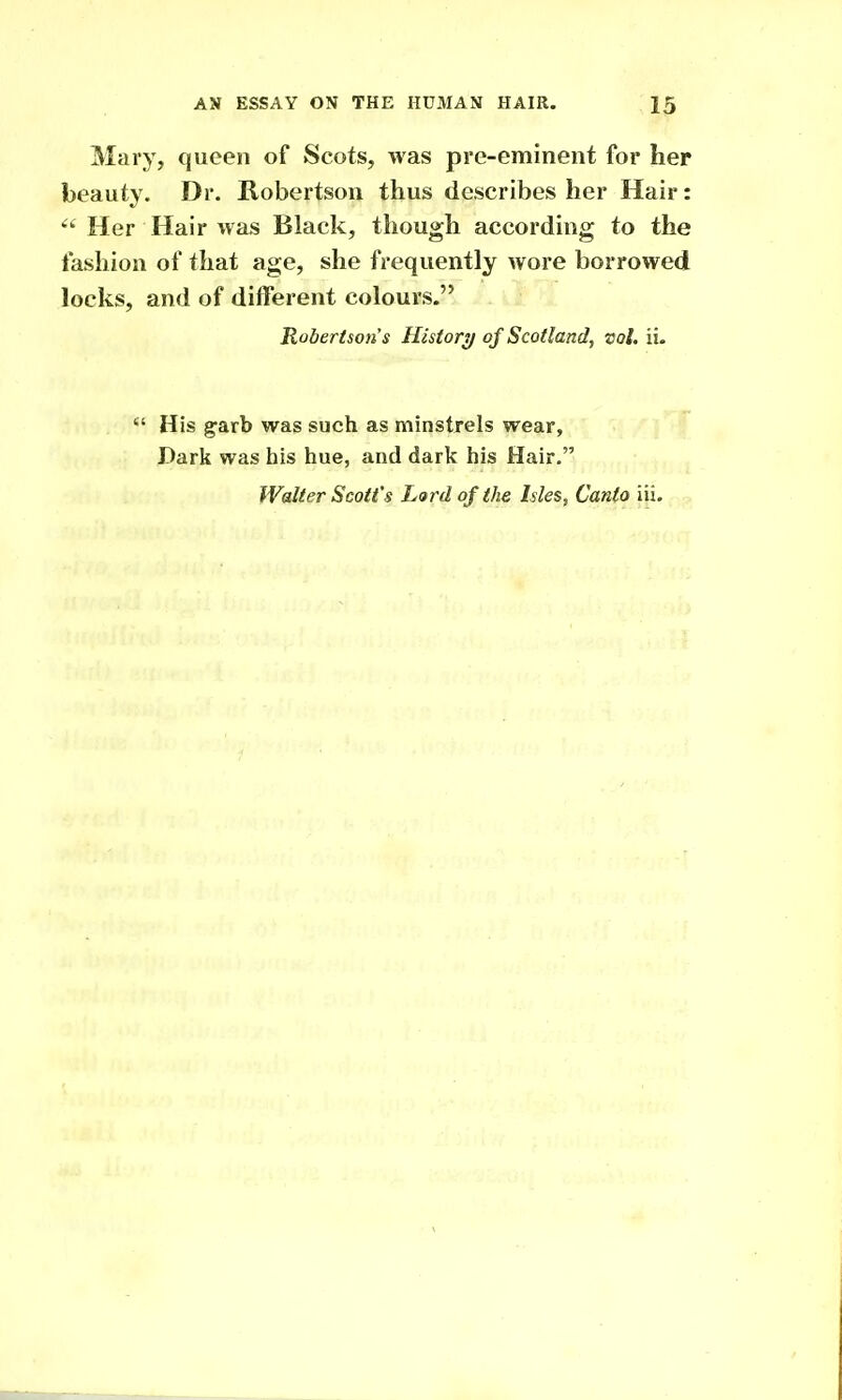 Mary, queen of Scots, was pre-eminent for her beauty. Dr. Robertson thus describes her Hair:  Her Hair was Black, though according to the fashion of that age, she frequently wore borrowed locks, and of different colours. Robertson's History of Scotland, vol. ii.  His garb was such as minstrels wear. Dark was his hue, and dark his Hair. Walter Scott's Lard of the Isles, Canto iii.