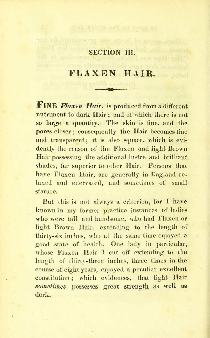 FLAXEN HAIR. Fine Flaxen Hair, is produced from a different nutriment to dark Hair ; and of which there is not so large a quantity. The skin is fine, and the pores closer; consequently the Hair becomes fine and transparent; it is also square, which is evi- dently the reason of the Flaxen and light Brown Hair possessing the additional lustre and brilliant shades, far superior to other Hair. Persons that have Flaxen Hair, are generally in England re- laxed and enervated, and sometimes of small stature. But this is not always a criterion, for I have known in my former practice instances of ladies who were tall and handsome, who had Flaxen or light Brown Hair, extending to the length of thirty-six inches, who at the same time enjoyed a good state of healt]i. One lady in particular, whose Flaxen Hair I cut off extending to tlie length of thirty-three inches, three times in the course of eight years, enjoyed a peculiar excellent constitution; which evidences, that light Hair sometimes possesses great strength as well as dark.