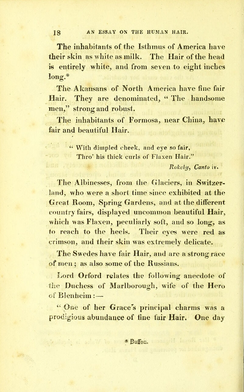 The inhabitants of the Isthmus of America have their skin as white as milk. The Hair of the head is entirely white, and from seven to eight inches long.* The Akansans of North America have fine fair Hair. They are denominated,  The handsome men, strong and robust. The inhabitants of Formosa, near China, have fair and beautiful Hair.  With dimpled cheek, and eye so fair. Thro' his thick curls of Flaxen Hair. Rokeb)/, Canto iv. The Albinesses, from the Glaciers, in Switzer- land, who were a short time since exhibited at the Great Room, Spring Gardens, and at the different country fairs, displayed uncommon beautiful Hair, which was Flaxen, peculiarly soft, and so long, as to reach to the heels. Their eyes were red as crimson, and their skin was extremely delicate. The Swedes have fair Hair, and are a strong race of men ; as also some of the Russians. Lord Orford relates the following anecdote of the Duchess of Marlborough, wife of the Hero of Blenheim: — One of her Grace's principal charms was a prodigious abundance of tine fair Hair. One day * Buffon.