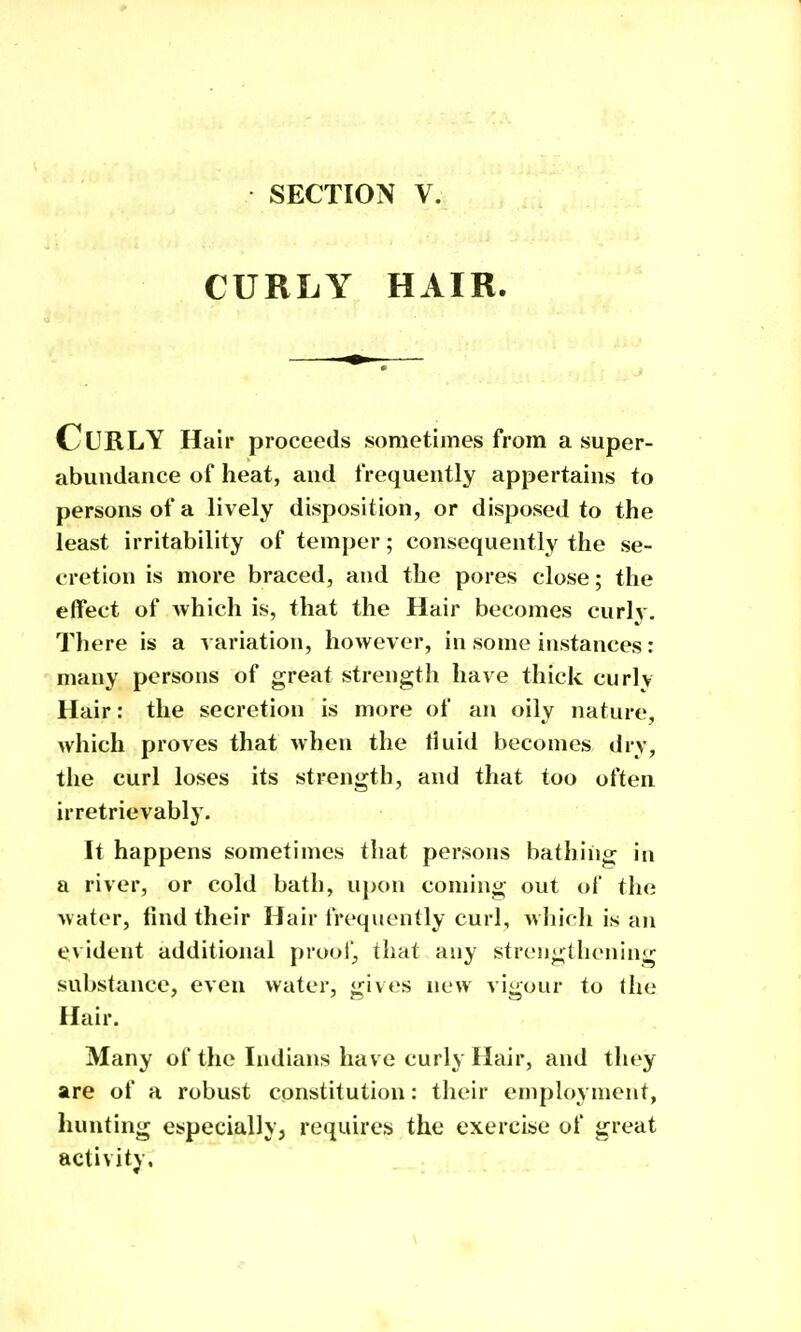 CURLY HAIR. Curly Hair proceeds sometimes from a super- abundance of heat, and frequently appertains to persons of a lively disposition, or disposed to the least irritability of temper; consequently the se- cretion is more braced, and the pores close; the effect of which is, that the Hair becomes curly. There is a a ariation, however, in some instances: many persons of great strength have thick curly Hair: the secretion is more of an oily nature, which proves that when the fluid becomes dry, the curl loses its strength, and that too often irretrievably. It happens sometimes that persons bathing in a river, or cold bath, upon coming out of the water, find their Hair frequently curl, which is an tjvident additional proof^ that any strengthening substance, even water, gives new vigour to the Hair. Many of the Indians have curly Hair, and they are of a robust constitution: their employment, hunting especially, requires the exercise of great activity.