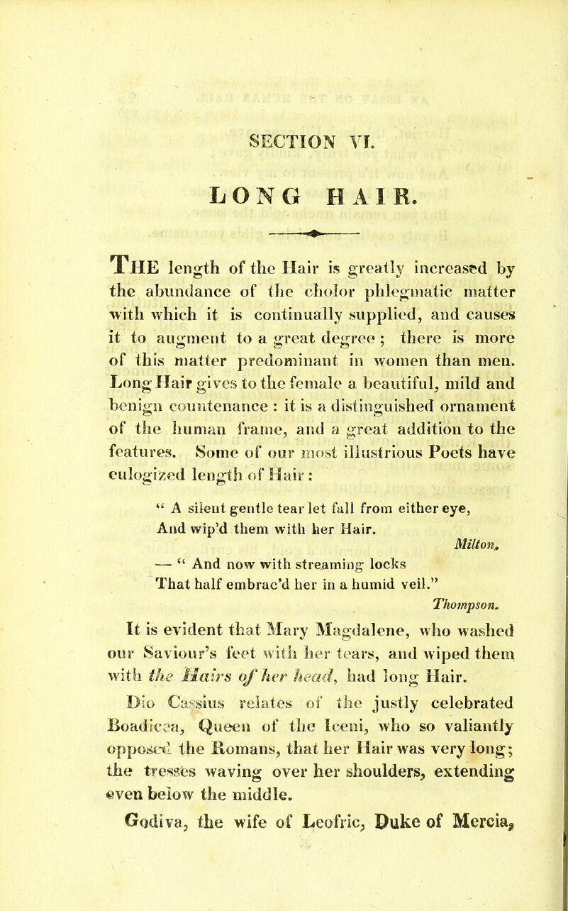 LONG HAIR. The length of the Hair is greatly increased by the abundance of the cholor phlogoiatic matter with Avhich it is continually supplied, and causes it to augment to a great degree; there is more of this matter predominant in women than men. Long Hair gives to the female a beautiful, mild and benign countenance : it is a divstinguished ornament of the Iiuman frame, and a great addition to the features. Some of our most illustrious Poets have eulogized length of Hair :  A silent gentle tear let fall from either eye, And wip'd them with her Hair. Millon.. —  And now with streaming; locks That half embrac'd her in a humid veil. Tho7npson^ It is evident that Mary Magdalene, who washed our Saviour's feet ^vith her tears, and wiped them with the Hairs of her head, had long Hair. Die Ca^sius relates of the justly celebrated Boadicca, Queen of the Iceni, who so valiantly oppoiicfl the Romans, that her Hair was very long; the tresst's waving over her shoulders, extending even below the middle. Godiva, the wife of I<eofric, Duke of Mercia,