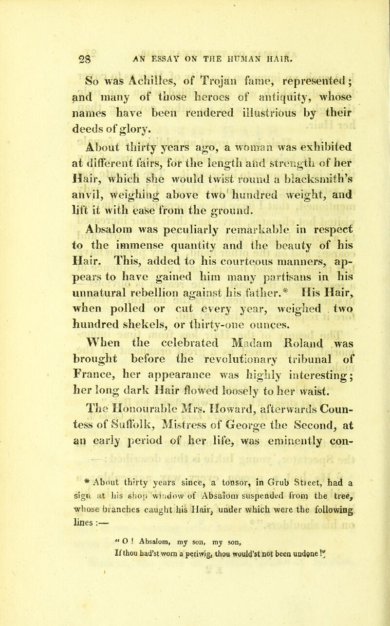 So was Achilles, of Trojan fame, represented; and many of those heroes of antiquity, whose names have been rendered illustrious by their deeds of glory. About thirty years ago, a woman was exhibited at different fairs, for the length and strength of her Hair, which she would twist round a blacksmith's anvil, weighing above two hundred weight, and lift it with ease from the ground. Absalom was peculiarly remarkable in respect to the immense quantity and the beauty of his Hair. This, added to his courteous manners, ap- pears to have gained him many partisans in his unnatural rebellion against his father.* His Hair, when polled or cut every year, weighed two hundred shekels, or thirty-one ounces. When the celebrated Madam Koland was brought before the revolutionary tribunal of France, her appearance was highly interesting; her long dark Hair flowed loosely to her waist. The Honourable Mrs. Howard, afterwards Coun- tess of Suffolk, Mistress of George the Second, at an early period of her life, was eminently con- * About thirty years since, a tonsor, in Grub Stieet, had a sign at Ills shop whidow of Absalom suspended from the tree, whose branches caught his Hair, under which were the following lines:—  O ! Absalom, my son, my son. If thou had'st worn a periwig, thou woul4'st not been undone !*