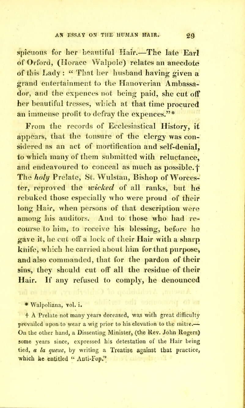 spiciious for her b<?aiitiful Hair.—The late Earl of Orford, (Horace Walpole) relates an anecdote of this Lady :  That her husband having given a grand entertainment to the Hanoverian Ambassa- dor, and the expences not being paid, she cut off her beautiful tresses, which at that time procured an immense profit to defray the expences.* From the records of Ecclesiastical History, it appears, that the tonsure of the clergy was con- sidered as an act of mortification and self-denial, to which many of them submitted with reluctance, and endeavoured to conceal as much as possible.-j' The holy Prelate, St. Wulstan, Bishop of Worces- ter, reproved the wicked of all ranks, but h^ rebuked those especially who were proud of their long Hair, when persons of that description were among his auditors. And to those who had re- course to him, to receive his blessing, before he gave it, lie cut olf a lociv of their Hair with a sharp knife, which he carried about him for that purpose, and also commanded, that for the pardon of their sins, they should cut off all the residue of their Hair. If any refused to comply, he denounced * Walpoliana, vol. i. + A Prelate not many years deceased, was with great difficulty prevailed upon to wear a wig prior to his elevation to the mitre.— On the other hand, a Dissenting Minister, (the Rev. John Rogers) some years since, expressed his detestation of the Hair being tied, a la queue, by writing a Treatise against that practice, which te entitled  Auti-Fop.